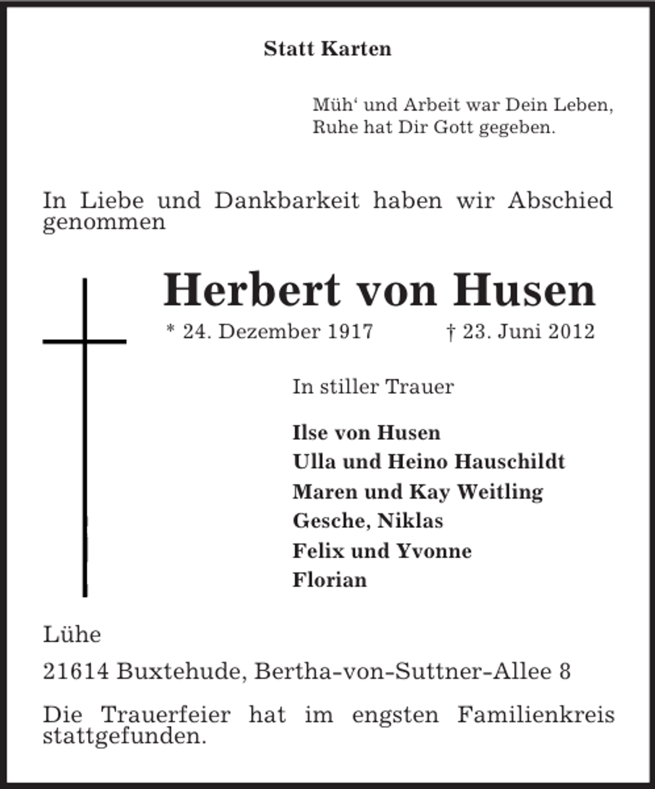 <p>Statt Karten<br />Müh‘ und Arbeit war Dein Leben,<br />Ruhe hat Dir Gott gegeben.</p><p>In Liebe und Dankbarkeit haben wir Abschied<br />genommen<br />Herbert von Husen<br />* 24. Dezember 1917 † 23. Juni 2012<br />In stiller Trauer<br />Ilse von Husen<br />Ulla und Heino Hauschildt<br />Maren und Kay Weitling<br />Gesche, Niklas<br />Felix und Yvonne<br />Florian<br />Lühe<br />21614 Buxtehude, Bertha-von-Suttner-Allee 8</p><p>Die Trauerfeier hat im engsten Familienkreis stattgefunden.</p>