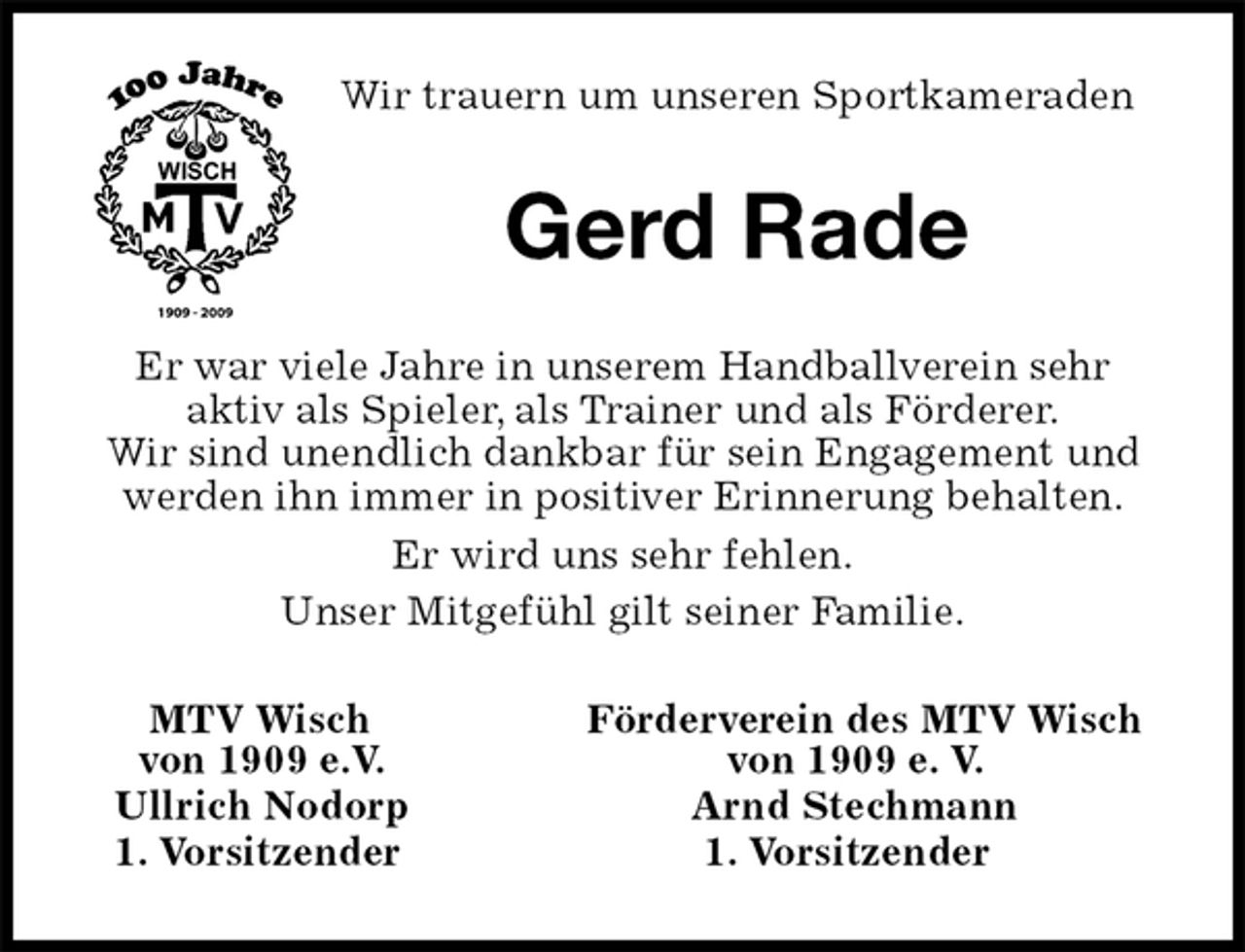 <p>Wir trauern um unseren Sportkameraden<br />Gerd Rade<br />Er war viele Jahre in unserem Handballverein sehr<br />aktiv als Spieler, als Trainer und als Förderer.<br />Wir sind unendlich dankbar für sein Engagement und werden ihn immer in positiver Erinnerung behalten.<br />Er wird uns sehr fehlen.<br />Unser Mitgefühl gilt seiner Familie.<br />MTV Wisch Förderverein des MTV Wisch<br />von 1909 e.V. von 1909 e. V.<br />Ullrich Nodorp Arnd Stechmann<br />1. Vorsitzender 1. Vorsitzender</p>