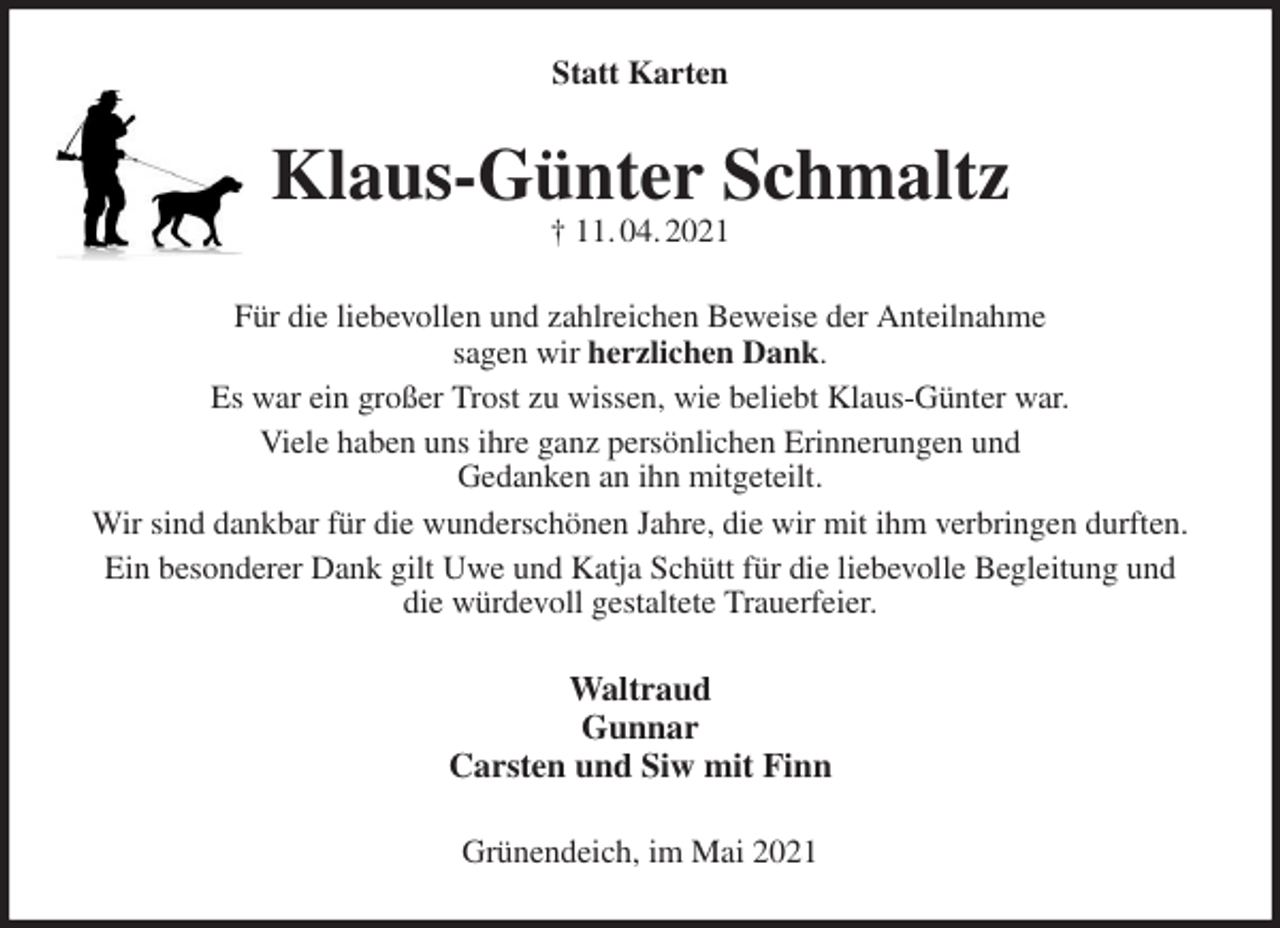 <p>Statt Karten<br />Klaus-Günter Schmaltz<br />† 11. 04. 2021<br />Für die liebevollen und zahlreichen Beweise der Anteilnahme<br />sagen wir herzlichen Dank.<br />Es war ein großer Trost zu wissen, wie beliebt Klaus-Günter war.<br />Viele haben uns ihre ganz persönlichen Erinnerungen und<br />Gedanken an ihn mitgeteilt.<br />Wir sind dankbar für die wunderschönen Jahre, die wir mit ihm verbringen durften.<br />Ein besonderer Dank gilt Uwe und Katja Schütt für die liebevolle Begleitung und die würdevoll gestaltete Trauerfeier.<br />Waltraud<br />Gunnar<br />Carsten und Siw mit Finn<br />Grünendeich, im Mai 2021</p>