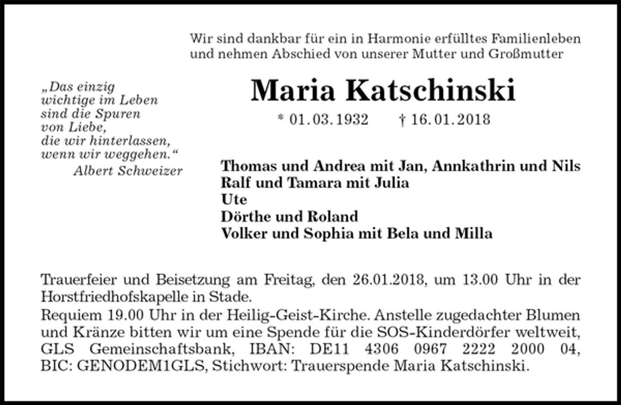 <p>Wir sind dankbar für ein in Harmonie erfülltes Familienleben<br />und nehmen Abschied von unserer Mutter und Großmutter<br />Maria Katschinski<br />* 01. 03. 1932 † 16. 01. 2018<br />Thomas und Andrea mit Jan, Annkathrin und Nils<br />Ralf und Tamara mit Julia<br />Ute<br />Dörthe und Roland<br />Volker und Sophia mit Bela und Milla<br />Trauerfeier und Beisetzung am Freitag, den 26.01.2018, um 13.00 Uhr in der<br />Horstfriedhofskapelle in Stade.<br />Requiem 19.00 Uhr in der Heilig-Geist-Kirche. Anstelle zugedachter Blumen<br />und Kränze bitten wir um eine Spende für die SOS-Kinderdörfer weltweit,<br />GLS Gemeinschaftsbank, IBAN: DE11 4306 0967 2222 2000 04,<br />BIC: GENODEM1GLS, Stichwort: Trauerspende Maria Katschinski.<br />„Das einzig<br />wichtige im Leben<br />sind die Spuren<br />von Liebe,<br />die wir hinterlassen,<br />wenn wir weggehen.“<br />Albert Schweizer</p>