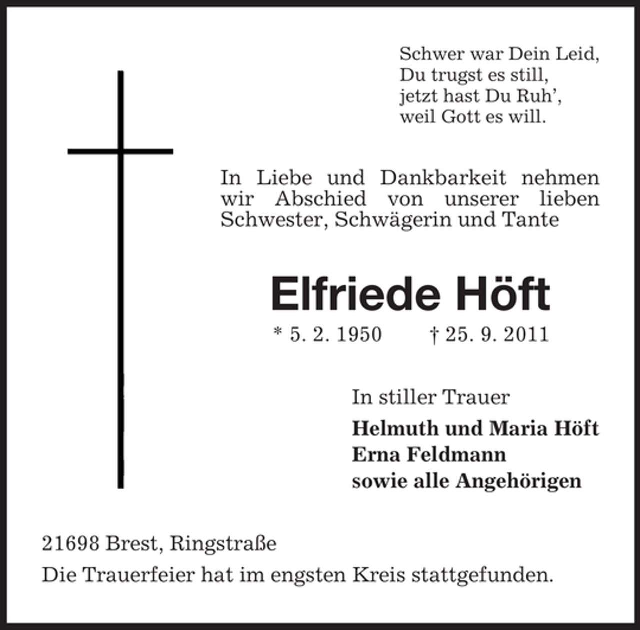 <p>Schwer war Dein Leid,<br />Du trugst es still,<br />jetzt hast Du Ruh’,<br />weil Gott es will.</p><p>In Liebe und Dankbarkeit nehmen<br />wir Abschied von unserer lieben<br />Schwester, Schwägerin und Tante</p><p>Elfriede Höft<br />* 5. 2. 1950</p><p>† 25. 9. 2011</p><p>In stiller Trauer<br />Helmuth und Maria Höft<br />Erna Feldmann<br />sowie alle Angehörigen<br />21698 Brest, Ringstraße<br />Die Trauerfeier hat im engsten Kreis stattgefunden.</p>