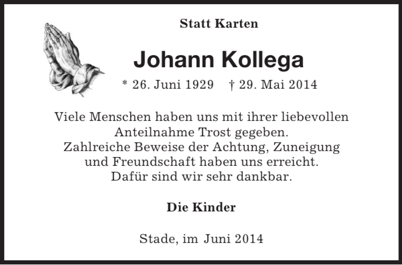 <p>Statt Karten<br />Johann Kollega<br />* 26. Juni 1929 † 29. Mai 2014<br />Viele Menschen haben uns mit ihrer liebevollen<br />Anteilnahme Trost gegeben.<br />Zahlreiche Beweise der Achtung, Zuneigung<br />und Freundschaft haben uns erreicht.<br />Dafür sind wir sehr dankbar.<br />Die Kinder<br />Stade, im Juni 2014</p>