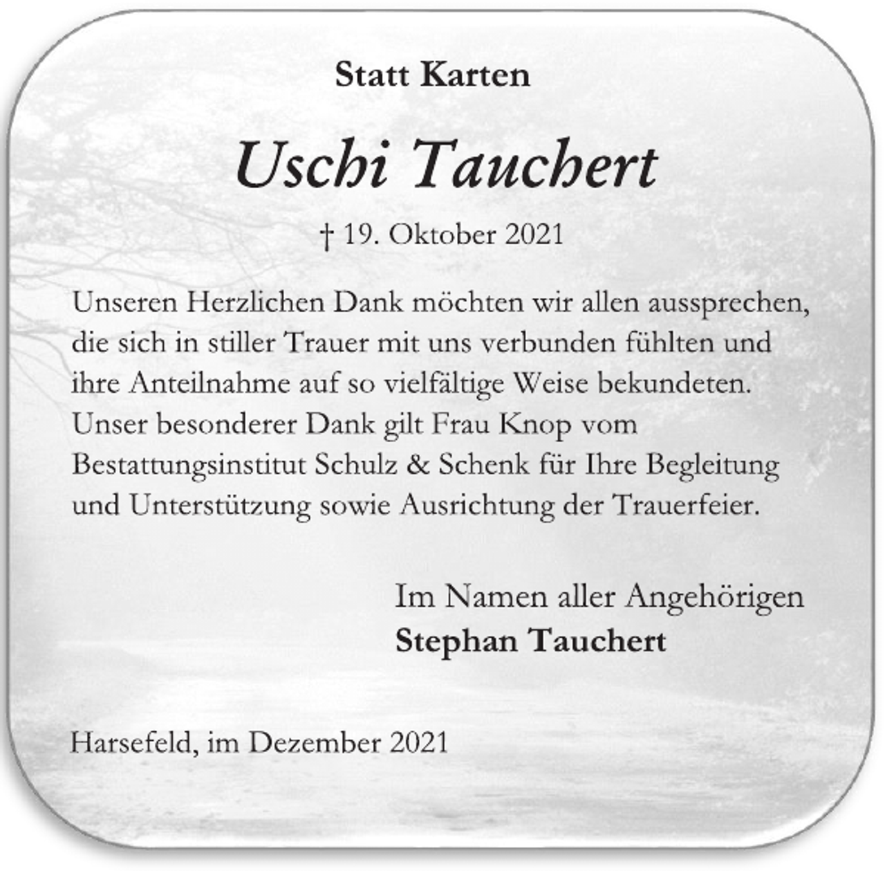 <p>Statt Karten<br />Uschi Tauchert<br />† 19. Oktober 2021<br />Unseren Herzlichen Dank möchten wir allen aussprechen, die sich in stiller Trauer mit uns verbunden fühlten und ihre Anteilnahme auf so vielfältige Weise bekundeten.<br />Unser besonderer Dank gilt Frau Knop vom Bestattungsinstitut Schulz &amp; Schenk für Ihre Begleitung und Unterstützung sowie Ausrichtung der Trauerfeier.<br />Im Namen aller Angehörigen<br />Stephan Tauchert<br />Harsefeld, im Dezember 2021</p>