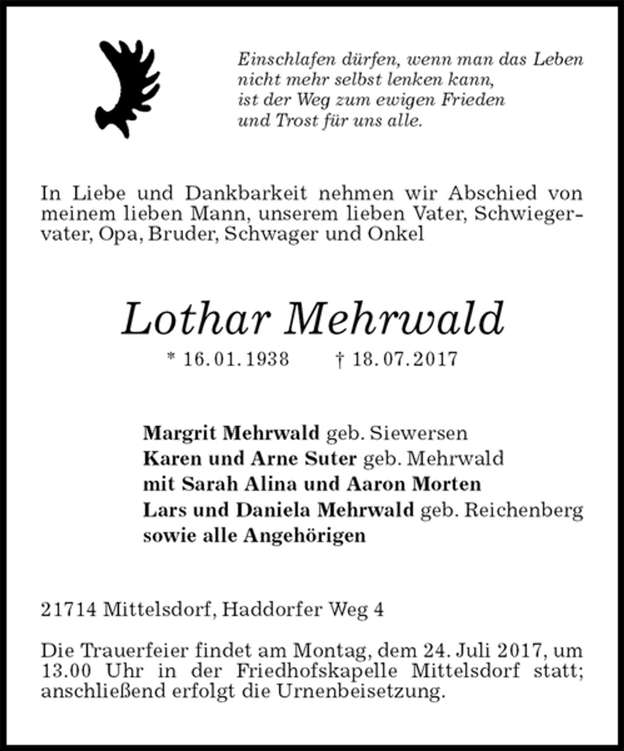 <p>Einschlafen dürfen, wenn man das Leben<br />nicht mehr selbst lenken kann,<br />ist der Weg zum ewigen Frieden<br />und Trost für uns alle.<br />In Liebe und Dankbarkeit nehmen wir Abschied von meinem lieben Mann, unserem lieben Vater, Schwiegervater, Opa, Bruder, Schwager und Onkel<br />Lothar Mehrwald<br />* 16. 01. 1938 † 18. 07. 2017<br />Margrit Mehrwald geb. Siewersen<br />Karen und Arne Suter geb. Mehrwald<br />mit Sarah Alina und Aaron Morten<br />Lars und Daniela Mehrwald geb. Reichenberg<br />sowie alle Angehörigen<br />21714 Mittelsdorf, Haddorfer Weg 4</p>
<p>Die Trauerfeier findet am Montag, dem 24. Juli 2017, um 13.00 Uhr in der Friedhofskapelle Mittelsdorf statt;<br />anschließend erfolgt die Urnenbeisetzung.</p>