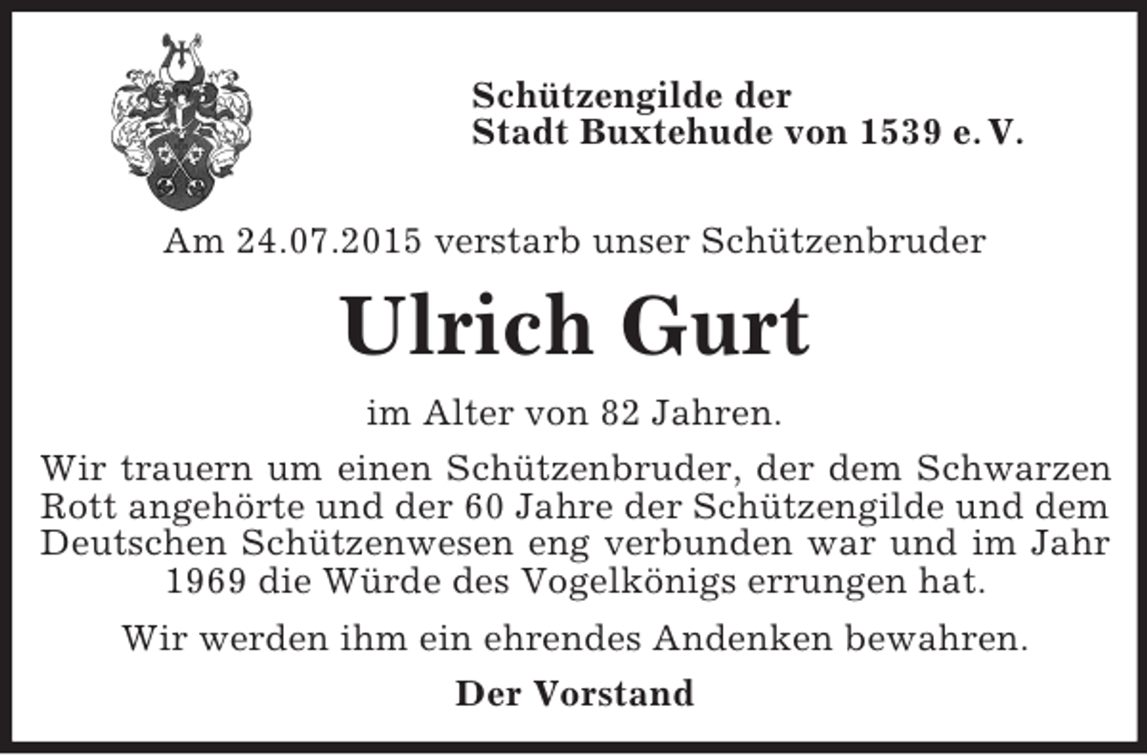 <p>Schützengilde der<br />Stadt Buxtehude von 1539 e. V.</p><p>Am 24.07.2015 verstarb unser Schützenbruder<br />Ulrich Gurt<br />im Alter von 82 Jahren.<br />Wir trauern um einen Schützenbruder, der dem Schwarzen<br />Rott angehörte und der 60 Jahre der Schützengilde und dem<br />Deutschen Schützenwesen eng verbunden war und im Jahr<br />1969 die Würde des Vogelkönigs errungen hat.<br />Wir werden ihm ein ehrendes Andenken bewahren.<br />Der Vorstand</p>