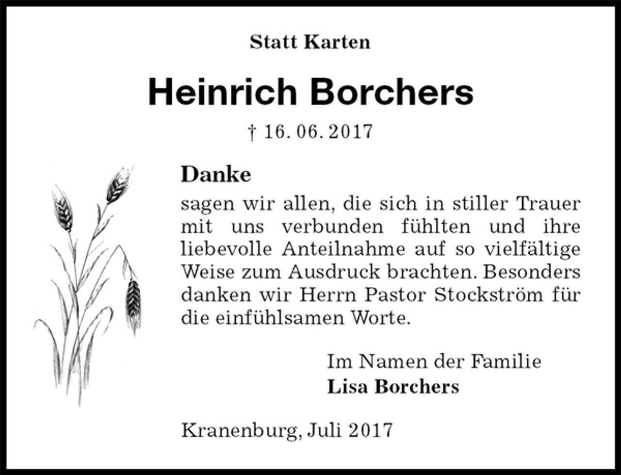 <p>Statt Karten<br />Heinrich Borchers<br />† 16. 06. 2017<br />Danke<br />sagen wir allen, die sich in stiller Trauer mit uns verbunden fühlten und ihre<br />liebevolle Anteilnahme auf so vielfältige Weise zum Ausdruck brachten. Besonders danken wir Herrn Pastor Stockström für die einfühlsamen Worte.<br />Im Namen der Familie<br />Lisa Borchers<br />Kranenburg, Juli 2017</p>