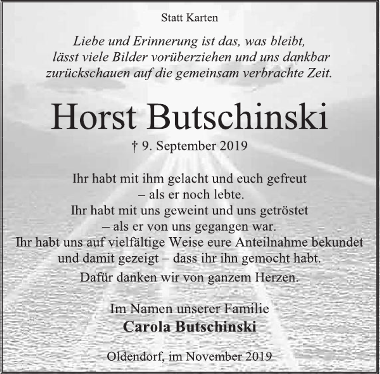 <p>Statt Karten<br />Liebe und Erinnerung ist das, was bleibt,<br />lässt viele Bilder vorüberziehen und uns dankbar zurückschauen auf die gemeinsam verbrachte Zeit.<br />Horst Butschinski<br />† 9. September 2019<br />Ihr habt mit ihm gelacht und euch gefreut<br />– als er noch lebte.<br />Ihr habt mit uns geweint und uns getröstet<br />– als er von uns gegangen war.<br />Ihr habt uns auf vielfältige Weise eure Anteilnahme bekundet und damit gezeigt – dass ihr ihn gemocht habt.<br />Dafür danken wir von ganzem Herzen.<br />Im Namen unserer Familie<br />Carola Butschinski<br />Oldendorf, im November 2019</p>