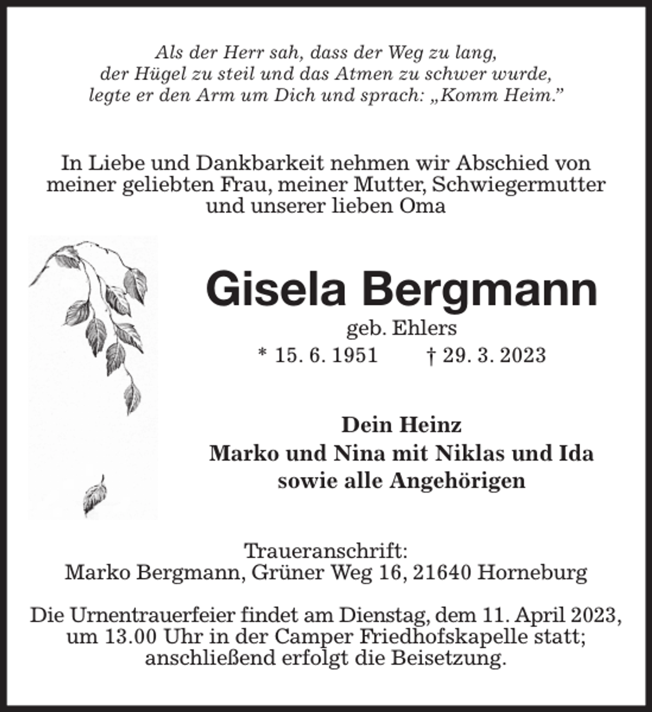 <p>Als der Herr sah, dass der Weg zu lang,<br />der Hügel zu steil und das Atmen zu schwer wurde,<br />legte er den Arm um Dich und sprach: „Komm Heim.”<br />In Liebe und Dankbarkeit nehmen wir Abschied von<br />meiner geliebten Frau, meiner Mutter, Schwiegermutter und unserer lieben Oma<br />Gisela Bergmann<br />geb. Ehlers<br />* 15. 6. 1951 † 29. 3. 2023<br />Dein Heinz<br />Marko und Nina mit Niklas und Ida<br />sowie alle Angehörigen<br />Traueranschrift:<br />Marko Bergmann, Grüner Weg 16, 21640 Horneburg</p><p>Die Urnentrauerfeier findet am Dienstag, dem 11. April 2023,<br />um 13.00 Uhr in der Camper Friedhofskapelle statt;<br />anschließend erfolgt die Beisetzung.</p>