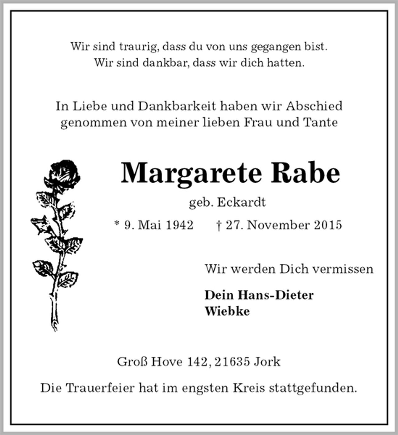 <p>Wir sind traurig, dass du von uns gegangen bist.<br />Wir sind dankbar, dass wir dich hatten.<br />In Liebe und Dankbarkeit haben wir Abschied<br />genommen von meiner lieben Frau und Tante<br />Margarete Rabe<br />geb. Eckardt<br />* 9. Mai 1942 † 27. November 2015<br />Wir werden Dich vermissen<br />Dein Hans-Dieter<br />Wiebke<br />Groß Hove 142, 21635 Jork<br />Die Trauerfeier hat im engsten Kreis stattgefunden.</p>