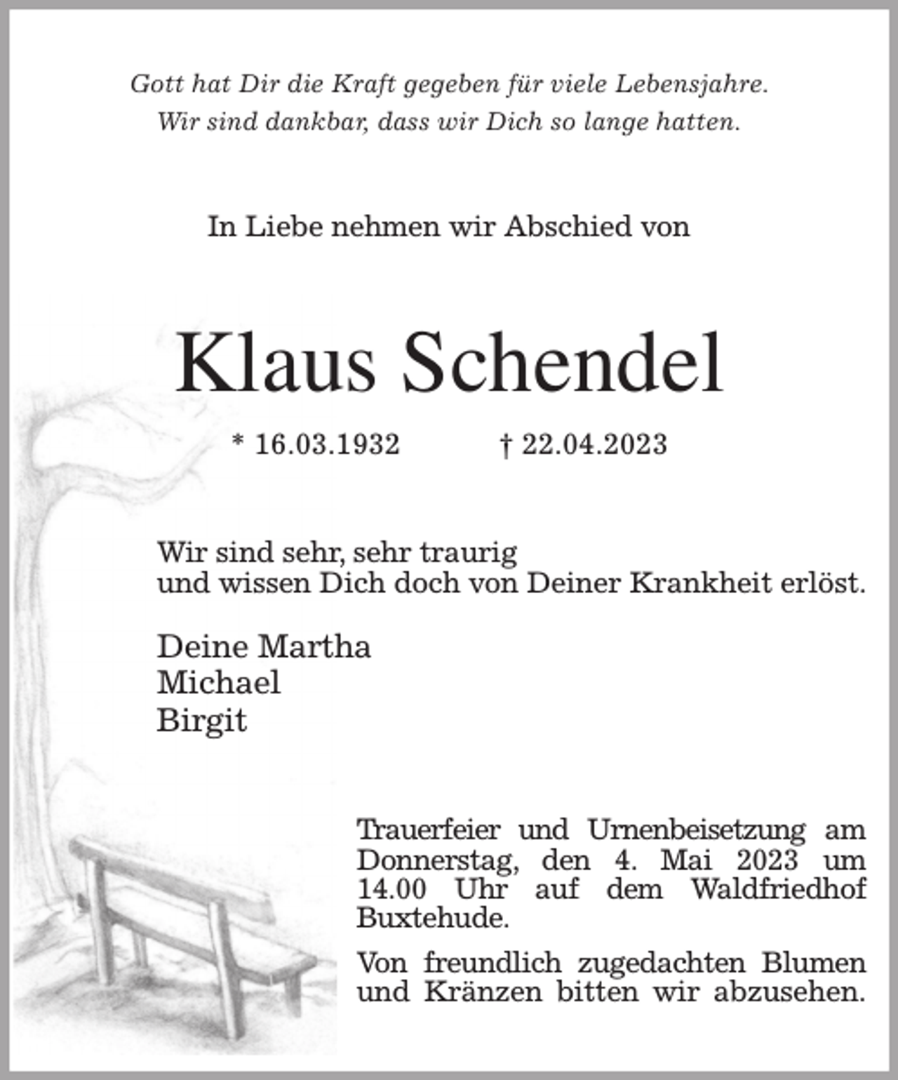 <p>Gott hat Dir die Kraft gegeben für viele Lebensjahre.<br />Wir sind dankbar, dass wir Dich so lange hatten.<br />In Liebe nehmen wir Abschied von<br />Klaus Schendel<br />* 16.03.1932 † 22.04.2023<br />Wir sind sehr, sehr traurig<br />und wissen Dich doch von Deiner Krankheit erlöst.</p><p>Deine Martha<br />Michael<br />Birgit<br />Trauerfeier und Urnenbeisetzung am Donnerstag, den 4. Mai 2023 um<br />14.00 Uhr auf dem Waldfriedhof<br />Buxtehude.<br />Von freundlich zugedachten Blumen und Kränzen bitten wir abzusehen.</p>