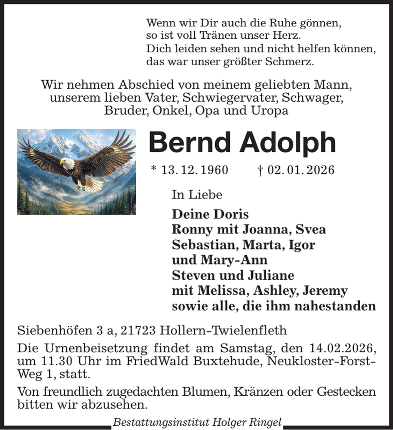 <p>Wenn wir Dir auch die Ruhe gönnen,<br />so ist voll Tränen unser Herz.<br />Dich leiden sehen und nicht helfen können,<br />das war unser größter Schmerz.<br />Wir nehmen Abschied von meinem geliebten Mann,<br />unserem lieben Vater, Schwiegervater, Schwager,<br />Bruder, Onkel, Opa und Uropa<br />Bernd Adolph<br />* 13. 12. 1960 † 02. 01. 2026<br />In Liebe<br />Deine Doris<br />Ronny mit Joanna, Svea<br />Sebastian, Marta, Igor<br />und Mary-Ann<br />Steven und Juliane<br />mit Melissa, Ashley, Jeremy<br />sowie alle, die ihm nahestanden<br />Siebenhöfen 3 a, 21723 Hollern-Twielenfleth<br />Die Urnenbeisetzung findet am Samstag, den 14.02.2026, um 11.30 Uhr im FriedWald Buxtehude, Neukloster-Forst-<br />Weg 1, statt.<br />Von freundlich zugedachten Blumen, Kränzen oder Gestecken<br />bitten wir abzusehen.<br />Bestattungsinstitut Holger Ringel</p>