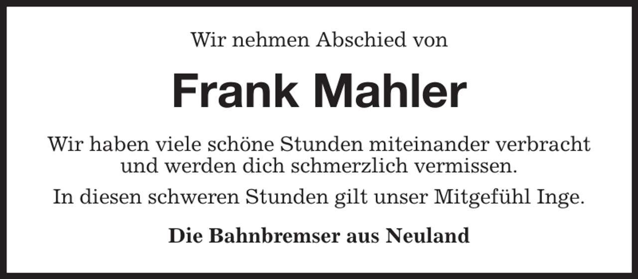<p>Wir nehmen Abschied von<br />Frank Mahler<br />Wir haben viele schöne Stunden miteinander verbracht<br />und werden dich schmerzlich vermissen.<br />In diesen schweren Stunden gilt unser Mitgefühl Inge.<br />Die Bahnbremser aus Neuland</p>