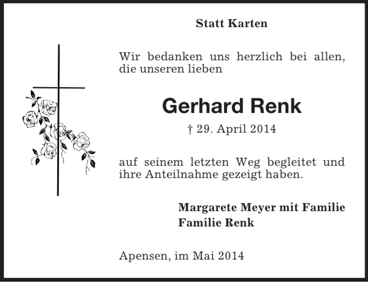 <p>Statt Karten<br />Wir bedanken uns herzlich bei allen, die unseren lieben<br />Gerhard Renk<br />† 29. April 2014<br />auf seinem letzten Weg begleitet und ihre Anteilnahme gezeigt haben.<br />Margarete Meyer mit Familie<br />Familie Renk<br />Apensen, im Mai 2014</p>