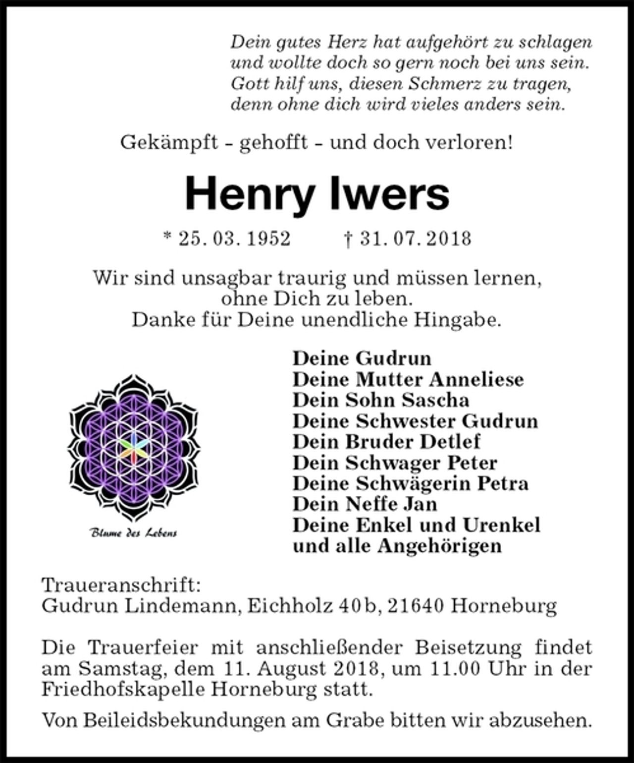 <p>Dein gutes Herz hat aufgehört zu schlagen<br />und wollte doch so gern noch bei uns sein.<br />Gott hilf uns, diesen Schmerz zu tragen,<br />denn ohne dich wird vieles anders sein.<br />Gekämpft - gehofft - und doch verloren!<br />Henry Iwers<br />* 25. 03. 1952 † 31. 07. 2018<br />Wir sind unsagbar traurig und müssen lernen,<br />ohne Dich zu leben.<br />Danke für Deine unendliche Hingabe.<br />Deine Gudrun<br />Deine Mutter Anneliese<br />Dein Sohn Sascha<br />Deine Schwester Gudrun<br />Dein Bruder Detlef<br />Dein Schwager Peter<br />Deine Schwägerin Petra<br />Dein Neffe Jan<br />Deine Enkel und Urenkel<br />und alle Angehörigen<br />Traueranschrift:<br />Gudrun Lindemann, Eichholz 40 b, 21640 Horneburg</p><p>Die Trauerfeier mit anschließender Beisetzung findet am Samstag, dem 11. August 2018, um 11.00 Uhr in der Friedhofskapelle Horneburg statt.<br />Von Beileidsbekundungen am Grabe bitten wir abzusehen.</p>