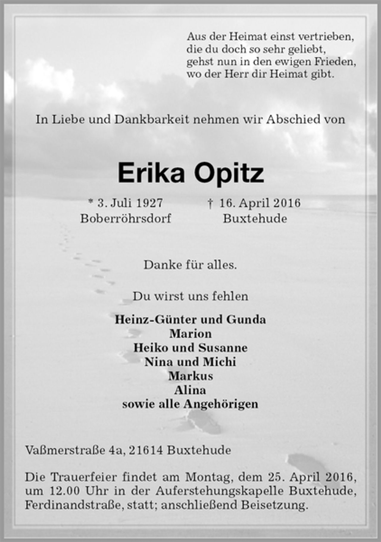 <p>Aus der Heimat einst vertrieben,<br />die du doch so sehr geliebt,<br />gehst nun in den ewigen Frieden,<br />wo der Herr dir Heimat gibt.<br />In Liebe und Dankbarkeit nehmen wir Abschied von<br />Erika Opitz<br />* 3. Juli 1927 † 16. April 2016<br />Boberröhrsdorf Buxtehude<br />Danke für alles.<br />Du wirst uns fehlen<br />Heinz-Günter und Gunda<br />Marion<br />Heiko und Susanne<br />Nina und Michi<br />Markus<br />Alina<br />sowie alle Angehörigen<br />Vaßmerstraße 4a, 21614 Buxtehude</p>
<p>Die Trauerfeier findet am Montag, dem 25. April 2016, um 12.00 Uhr in der Auferstehungskapelle Buxtehude, Ferdinandstraße, statt; anschließend Beisetzung.</p>