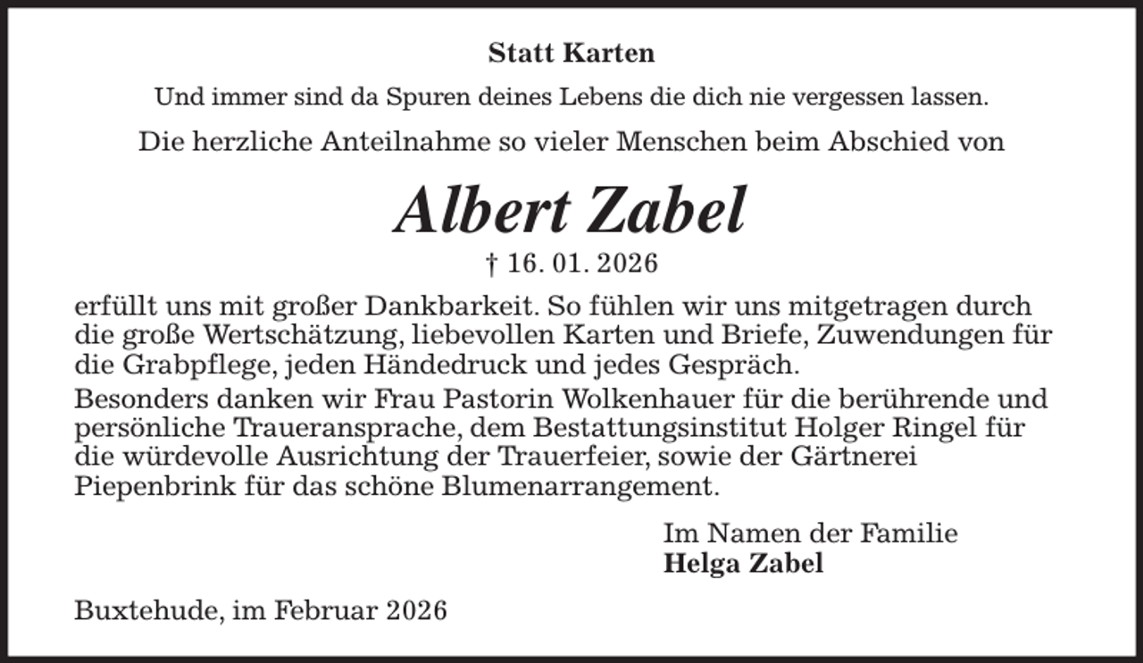 <p>Statt Karten<br />Und immer sind da Spuren deines Lebens die dich nie vergessen lassen.<br />Die herzliche Anteilnahme so vieler Menschen beim Abschied von<br />Albert Zabel<br />† 16. 01. 2026<br />erfüllt uns mit großer Dankbarkeit. So fühlen wir uns mitgetragen durch<br />die große Wertschätzung, liebevollen Karten und Briefe, Zuwendungen für<br />die Grabpflege, jeden Händedruck und jedes Gespräch.<br />Besonders danken wir Frau Pastorin Wolkenhauer für die berührende und<br />persönliche Traueransprache, dem Bestattungsinstitut Holger Ringel für<br />die würdevolle Ausrichtung der Trauerfeier, sowie der Gärtnerei<br />Piepenbrink für das schöne Blumenarrangement.<br />Im Namen der Familie<br />Helga Zabel<br />Buxtehude, im Februar 2026</p>