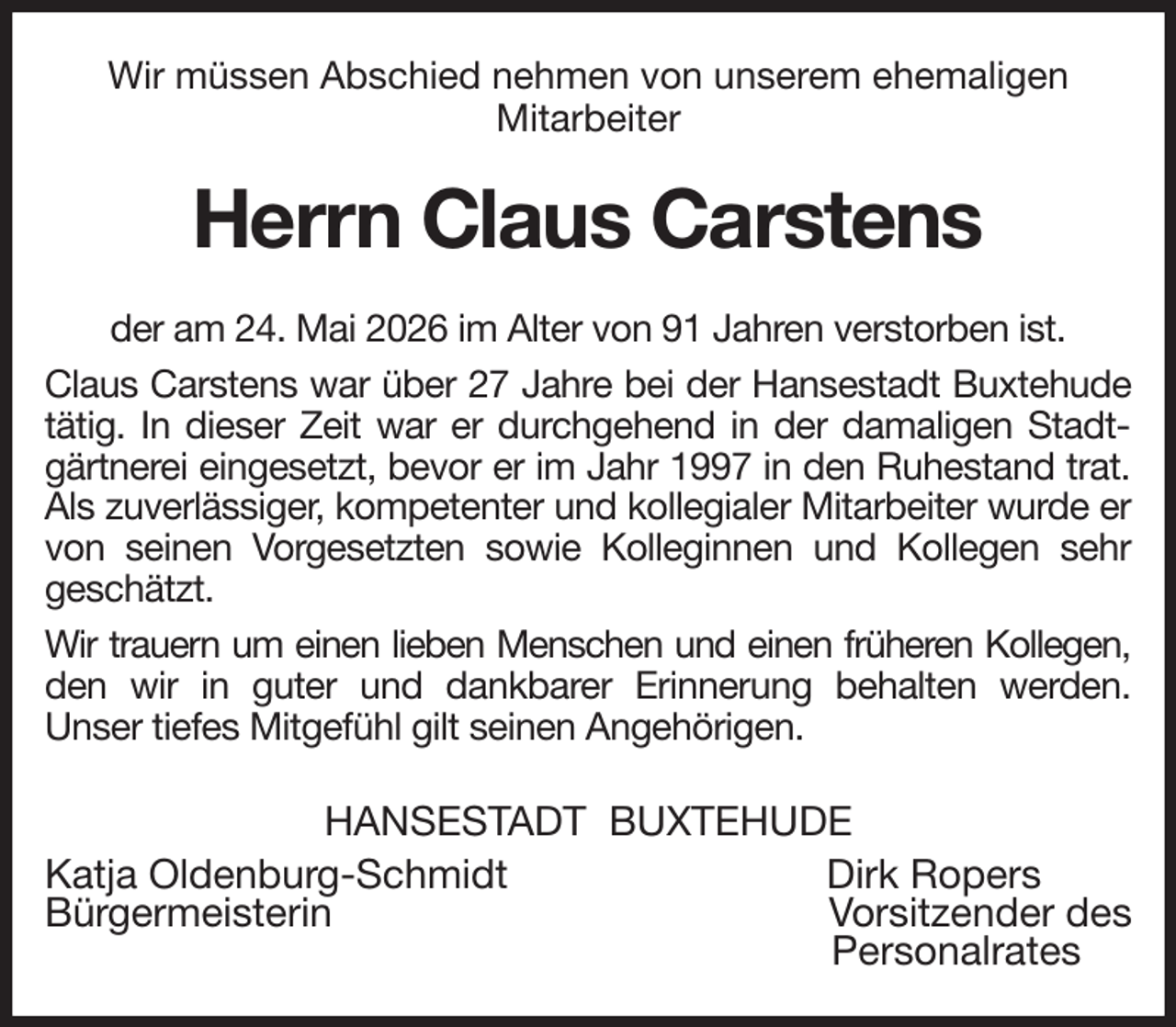 <p>Wir müssen Abschied nehmen von unserem ehemaligen<br />Mitarbeiter<br />Herrn Claus Carstens<br />der am 24. Mai 2026 im Alter von 91 Jahren verstorben ist.<br />Claus Carstens war über 27 Jahre bei der Hansestadt Buxtehude tätig. In dieser Zeit war er durchgehend in der damaligen Stadtgärtnerei eingesetzt, bevor er im Jahr 1997 in den Ruhestand trat. Als zuverlässiger, kompetenter und kollegialer Mitarbeiter wurde er von seinen Vorgesetzten sowie Kolleginnen und Kollegen sehr<br />geschätzt.<br />Wir trauern um einen lieben Menschen und einen früheren Kollegen,<br />den wir in guter und dankbarer Erinnerung behalten werden.<br />Unser tiefes Mitgefühl gilt seinen Angehörigen.<br />HANSESTADT BUXTEHUDE<br />Katja Oldenburg-Schmidt Dirk Ropers<br />Bürgermeisterin Vorsitzender des<br />Personalrates</p>
