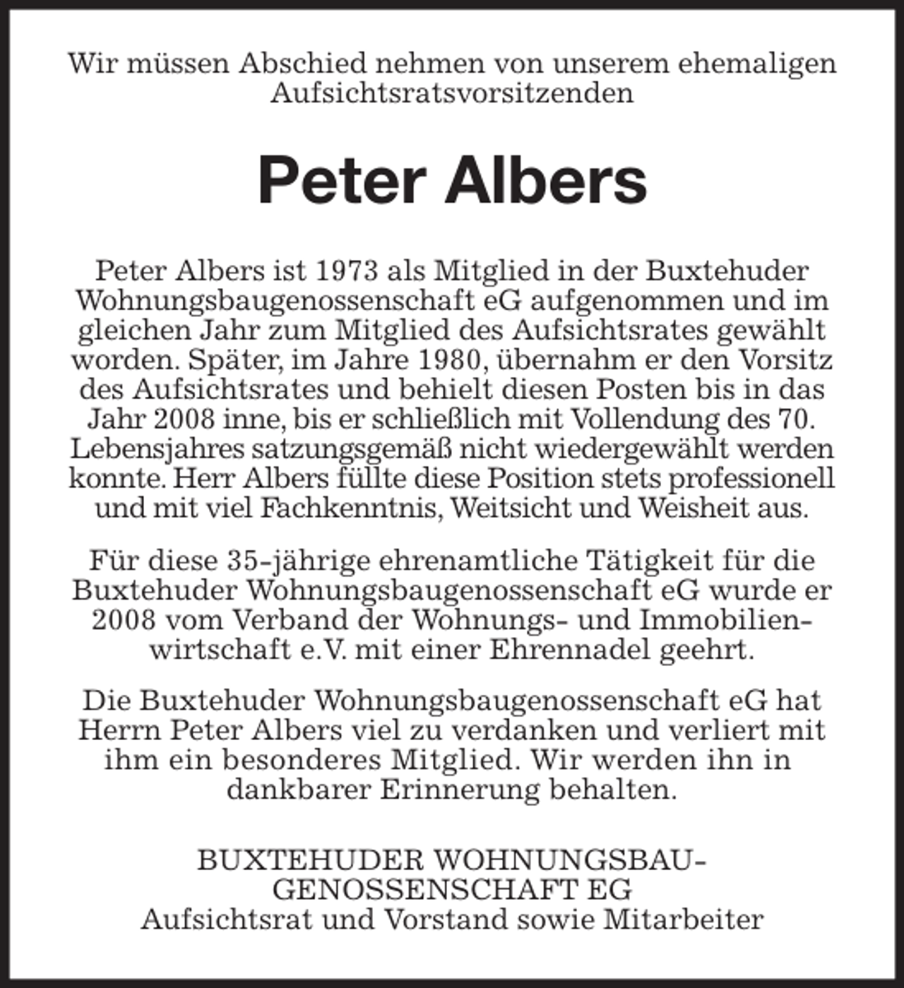 <p>Wir müssen Abschied nehmen von unserem ehemaligen Aufsichtsratsvorsitzenden<br />Peter Albers<br />Peter Albers ist 1973 als Mitglied in der Buxtehuder Wohnungsbaugenossenschaft eG aufgenommen und im gleichen Jahr zum Mitglied des Aufsichtsrates gewählt worden. Später, im Jahre 1980, übernahm er den Vorsitz des Aufsichtsrates und behielt diesen Posten bis in das Jahr 2008 inne, bis er schließlich mit Vollendung des 70.<br />Lebensjahres satzungsgemäß nicht wiedergewählt werden konnte. Herr Albers füllte diese Position stets professionell und mit viel Fachkenntnis, Weitsicht und Weisheit aus.</p><p>Für diese 35-jährige ehrenamtliche Tätigkeit für die Buxtehuder Wohnungsbaugenossenschaft eG wurde er 2008 vom Verband der Wohnungs- und Immobilien-wirtschaft e.V. mit einer Ehrennadel geehrt.</p><p>Die Buxtehuder Wohnungsbaugenossenschaft eG hat Herrn Peter Albers viel zu verdanken und verliert mit ihm ein besonderes Mitglied. Wir werden ihn in<br />dankbarer Erinnerung behalten.<br />BUXTEHUDER WOHNUNGSBAU-<br />GENOSSENSCHAFT EG<br />Aufsichtsrat und Vorstand sowie Mitarbeiter</p>