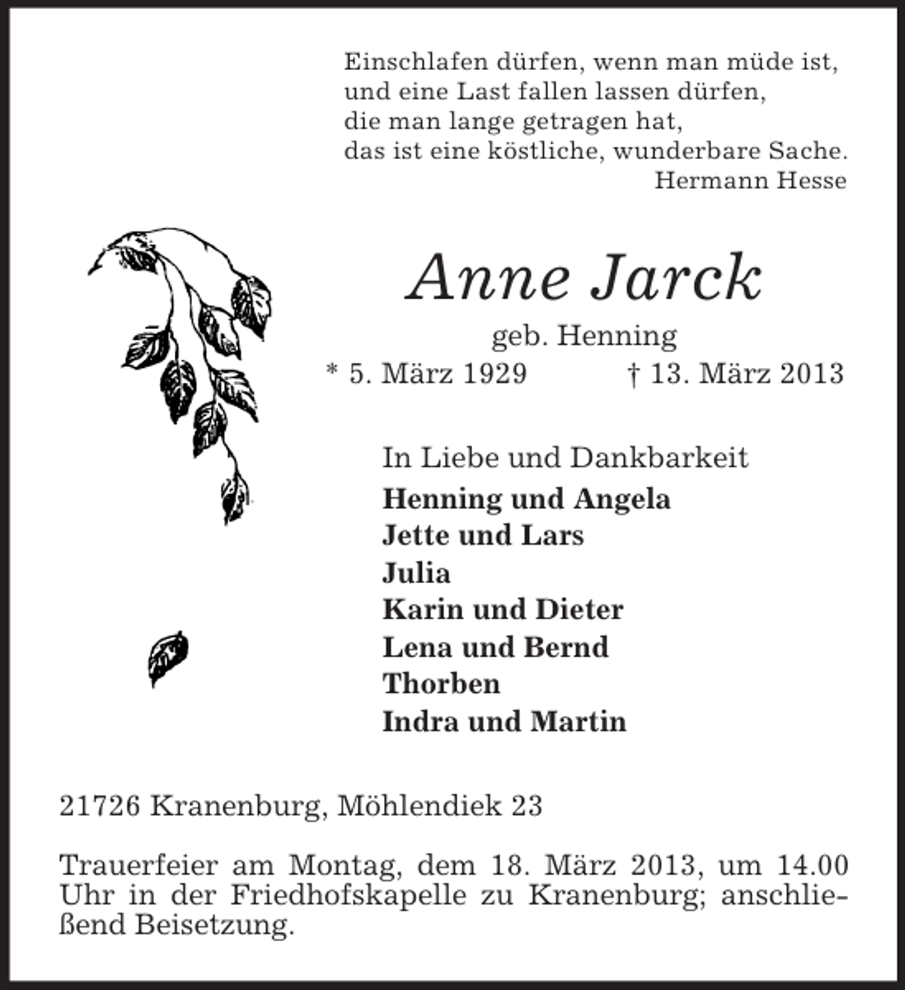 <p>Einschlafen dürfen, wenn man müde ist,<br />und eine Last fallen lassen dürfen,<br />die man lange getragen hat,<br />das ist eine köstliche, wunderbare Sache.<br />Hermann Hesse<br />Anne Jarck<br />geb. Henning<br />* 5. März 1929 † 13. März 2013<br />In Liebe und Dankbarkeit<br />Henning und Angela<br />Jette und Lars<br />Julia<br />Karin und Dieter<br />Lena und Bernd<br />Thorben<br />Indra und Martin<br />21726 Kranenburg, Möhlendiek 23</p><p>Trauerfeier am Montag, dem 18. März 2013, um 14.00 Uhr in der Friedhofskapelle zu Kranenburg; anschließend Beisetzung.</p>