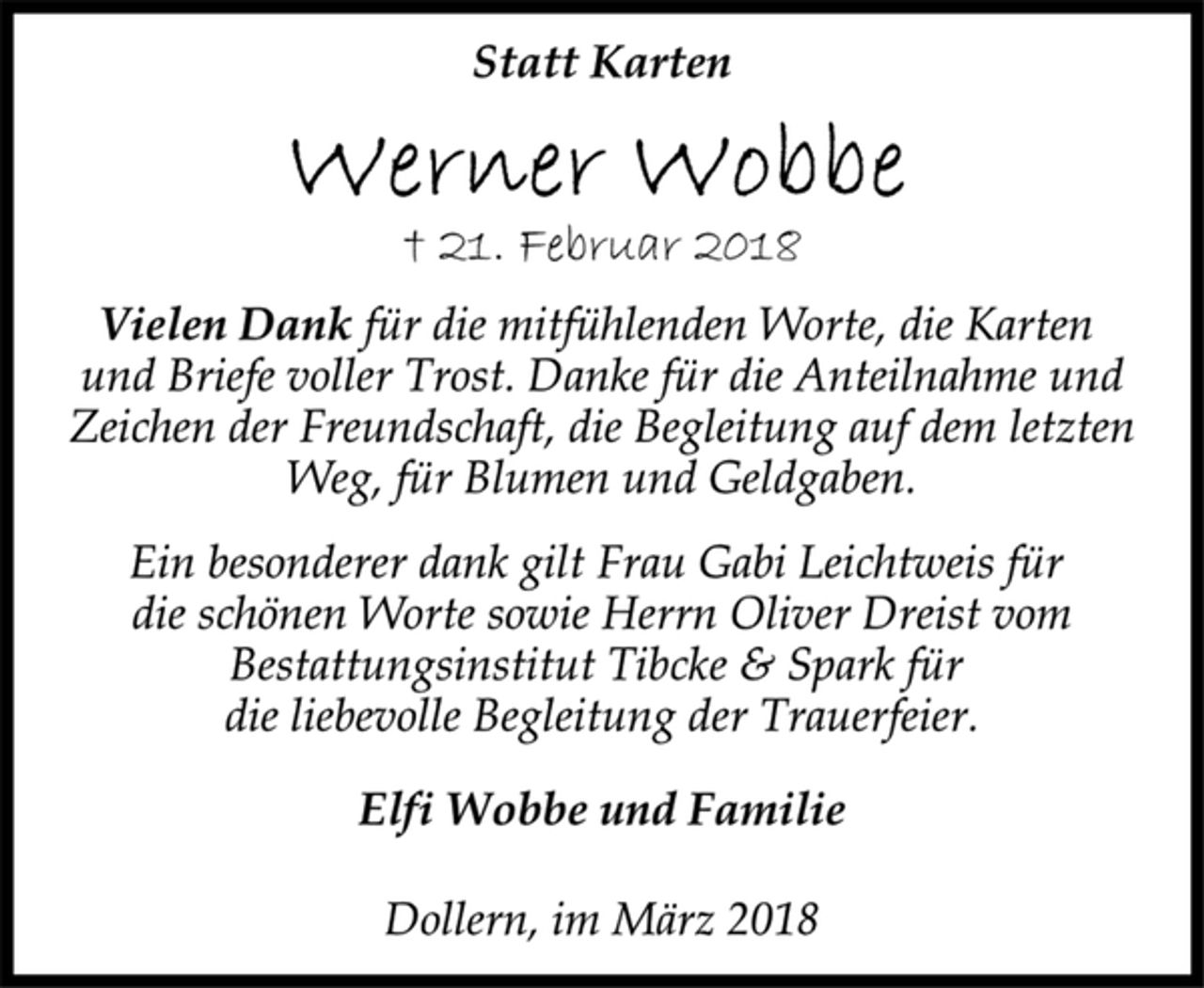 <p>Statt Karten<br />† 21. Februar 2018<br />Vielen Dank für die mitfühlenden Worte, die Karten<br />und Briefe voller Trost. Danke für die Anteilnahme und<br />Zeichen der Freundschaft, die Begleitung auf dem letzten<br />Weg, für Blumen und Geldgaben.<br />Ein besonderer dank gilt Frau Gabi Leichtweis für<br />die schönen Worte sowie Herrn Oliver Dreist vom<br />Bestattungsinstitut Tibcke &amp; Spark für<br />die liebevolle Begleitung der Trauerfeier.<br />Elfi Wobbe und Familie<br />Dollern, im März 2018</p>
