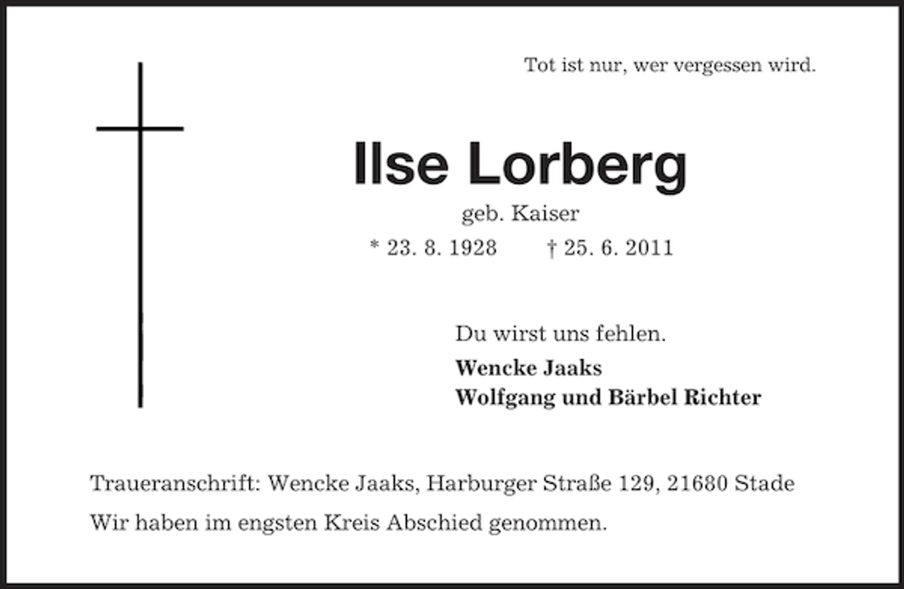 <p>Tot ist nur, wer vergessen wird.<br />Ilse Lorberg<br />geb. Kaiser<br />* 23. 8. 1928 † 25. 6. 2011<br />Du wirst uns fehlen.<br />Wencke Jaaks<br />Wolfgang und Bärbel Richter<br />Traueranschrift: Wencke Jaaks, Harburger Straße 129, 21680 Stade<br />Wir haben im engsten Kreis Abschied genommen.</p>