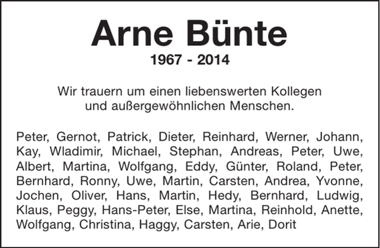 <p>Arne Bünte<br />1967 - 2014<br />Wir trauern um einen liebenswerten Kollegen<br />und außergewöhnlichen Menschen.<br />Peter, Gernot, Patrick, Dieter, Reinhard, Werner, Johann,<br />Kay, Wladimir, Michael, Stephan, Andreas, Peter, Uwe,<br />Albert, Martina, Wolfgang, Eddy, Günter, Roland, Peter,<br />Bernhard, Ronny, Uwe, Martin, Carsten, Andrea, Yvonne,<br />Jochen, Oliver, Hans, Martin, Hedy, Bernhard, Ludwig,<br />Klaus, Peggy, Hans-Peter, Else, Martina, Reinhold, Anette,<br />Wolfgang, Christina, Haggy, Carsten, Arie, Dorit</p>