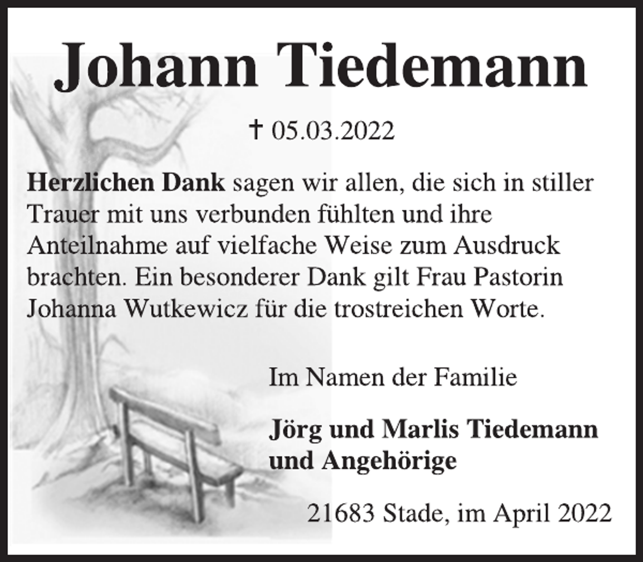 <p>Johann Tiedemann<br />* 05.03.2022<br />Herzlichen Dank sagen wir allen, die sich in stiller Trauer mit uns verbunden fühlten und ihre Anteilnahme auf vielfache Weise zum Ausdruck brachten. Ein besonderer Dank gilt Frau Pastorin Johanna Wutkewicz für die trostreichen Worte.<br />Im Namen der Familie<br />Jörg und Marlis Tiedemann<br />und Angehörige<br />21683 Stade, im April 2022</p>