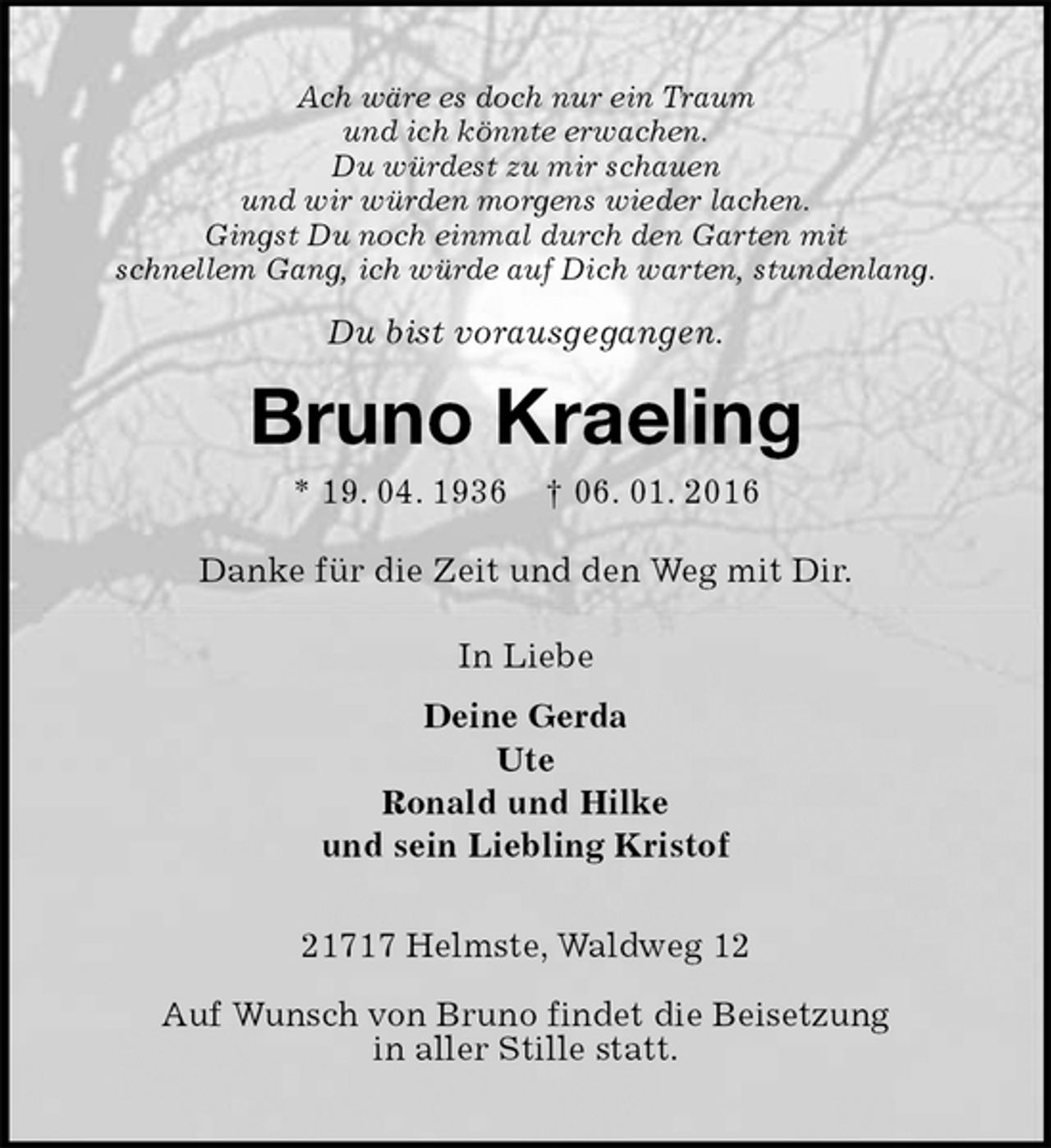 <p>Ach wäre es doch nur ein Traum<br />und ich könnte erwachen.<br />Du würdest zu mir schauen<br />und wir würden morgens wieder lachen.<br />Gingst Du noch einmal durch den Garten mit<br />schnellem Gang, ich würde auf Dich warten, stundenlang.<br />Du bist vorausgegangen.<br />Bruno Kraeling<br />* 19. 04. 1936 † 06. 01. 2016<br />Danke für die Zeit und den Weg mit Dir.<br />In Liebe<br />Deine Gerda<br />Ute<br />Ronald und Hilke<br />und sein Liebling Kristof<br />21717 Helmste, Waldweg 12</p>
<p>Auf Wunsch von Bruno findet die Beisetzung<br />in aller Stille statt.</p>