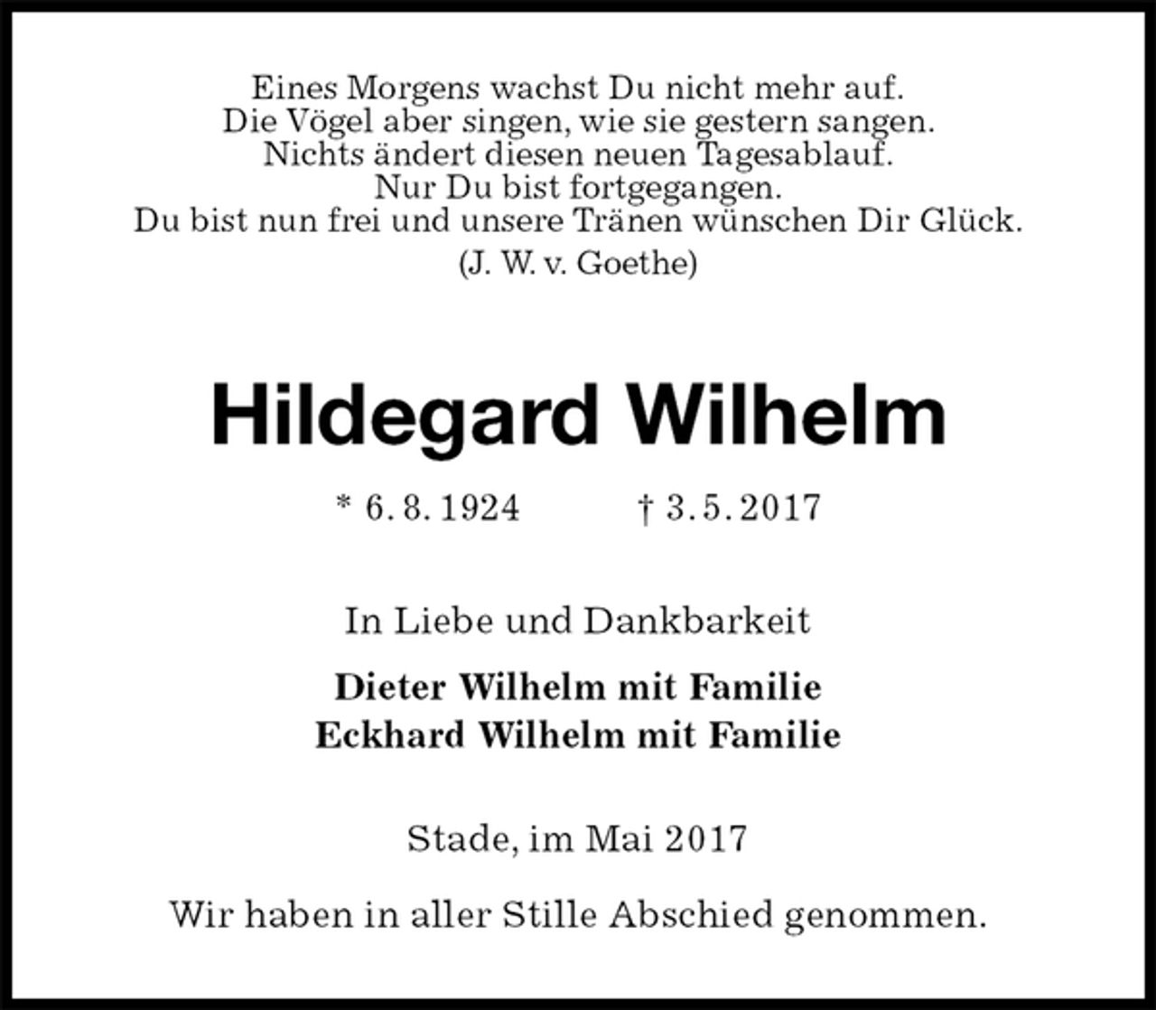 <p>Eines Morgens wachst Du nicht mehr auf.<br />Die Vögel aber singen, wie sie gestern sangen.<br />Nichts ändert diesen neuen Tagesablauf.<br />Nur Du bist fortgegangen.<br />Du bist nun frei und unsere Tränen wünschen Dir Glück.<br />(J. W. v. Goethe)<br />Hildegard Wilhelm<br />* 6. 8. 1924 † 3. 5. 2017<br />In Liebe und Dankbarkeit<br />Dieter Wilhelm mit Familie<br />Eckhard Wilhelm mit Familie<br />Stade, im Mai 2017</p>
<p>Wir haben in aller Stille Abschied genommen.</p>