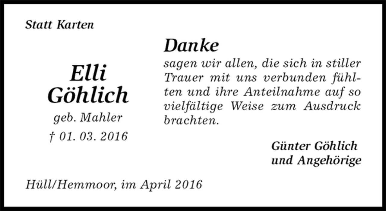 <p>Statt Karten<br />Danke<br />sagen wir allen, die sich in stiller Trauer mit uns verbunden fühlten und ihre Anteilnahme auf so vielfältige Weise zum Ausdruck brachten.<br />Günter Göhlich<br />und Angehörige<br />Hüll/Hemmoor, im April 2016</p>
<p>Elli<br />Göhlich<br />geb. Mahler<br />† 01. 03. 2016</p>
