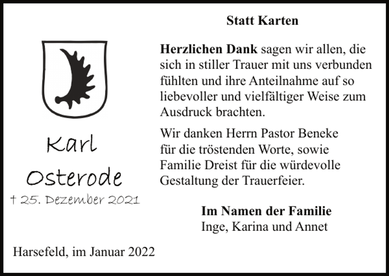 <p>Statt Karten<br />Karl Osterode<br />† 25. Dezember 2021<br />Harsefeld, im Januar 2022<br />Herzlichen Dank sagen wir allen, die<br />sich in stiller Trauer mit uns verbunden<br />fühlten und ihre Anteilnahme auf so<br />liebevoller und vielfältiger Weise zum<br />Ausdruck brachten.<br />Wir danken Herrn Pastor Beneke<br />für die tröstenden Worte, sowie<br />Familie Dreist für die würdevolle<br />Gestaltung der Trauerfeier.<br />Im Namen der Familie<br />Inge, Karina und Annet</p>