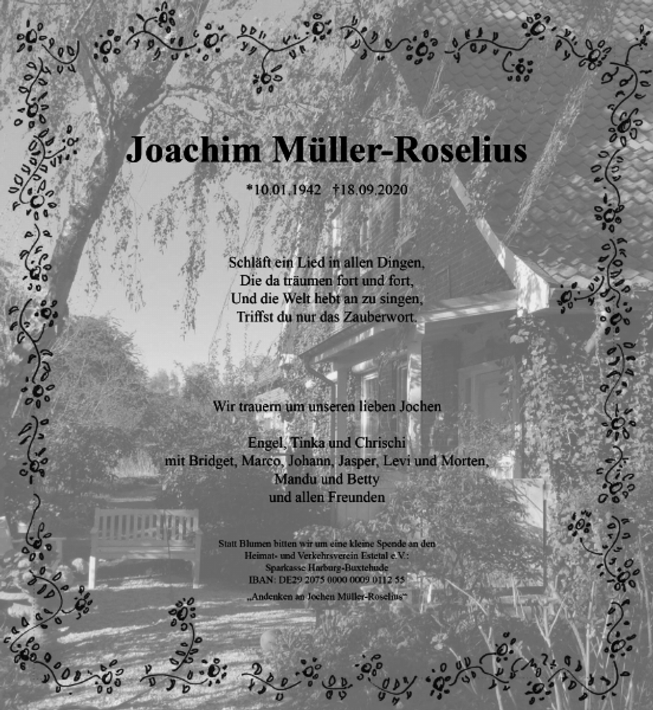 <p>Joachim Müller-Roselius<br />* 10.01.1942 + 18.09.2020<br />Schläft ein Lied in allen Dingen,<br />Die da träumen fort und fort,<br />Und die Welt hebt an zu singen,<br />Triffst du nur das Zauberwort.<br />Wir trauern um unseren lieben Jochen<br />Engel, Tinka und Chrischi<br />mit Bridget, Marco, Johann, Jasper, Levi, und Morten,<br />Mandu und Betty<br />und allen Freunden<br />Statt Blumen bitten wir um eine kleine Spende an den Heimat- und Verkehrsverein Estetal e. V.:<br />Sparkasse Harburg-Buxtehude<br />IBAN: DE29 2075 0000 0009 0112 55<br />Andenken an Jochen Müller-Roselius</p>
