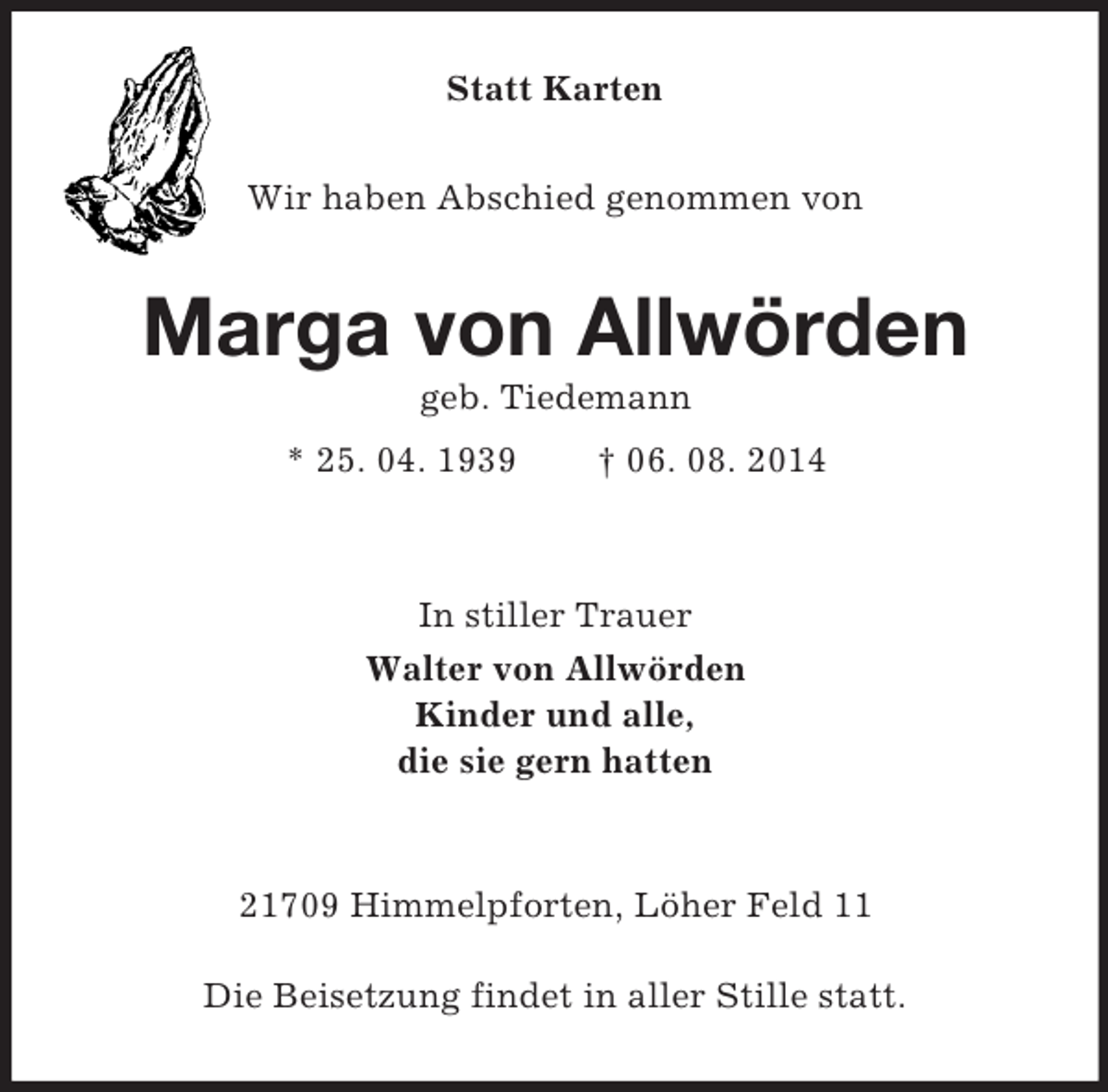 <p>Statt Karten<br />Wir haben Abschied genommen von<br />Marga von Allwörden<br />geb. Tiedemann<br />* 25. 04. 1939 † 06. 08. 2014</p><p>In stiller Trauer<br />Walter von Allwörden<br />Kinder und alle,<br />die sie gern hatten</p><p>21709 Himmelpforten, Löher Feld 11</p><p>Die Beisetzung findet in aller Stille statt.</p>