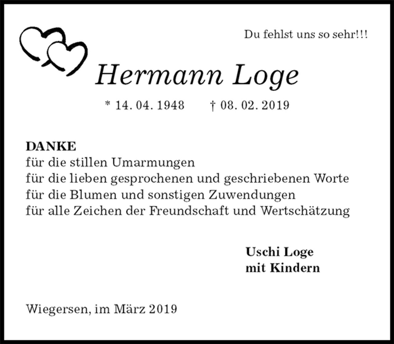 <p>Du fehlst uns so sehr!!!<br />Hermann Loge<br />* 14. 04. 1948 † 08. 02. 2019<br />DANKE<br />für die stillen Umarmungen<br />für die lieben gesprochenen und geschriebenen Worte<br />für die Blumen und sonstigen Zuwendungen<br />für alle Zeichen der Freundschaft und Wertschätzung<br />Uschi Loge<br />mit Kindern<br />Wiegersen, im März 2019</p>
