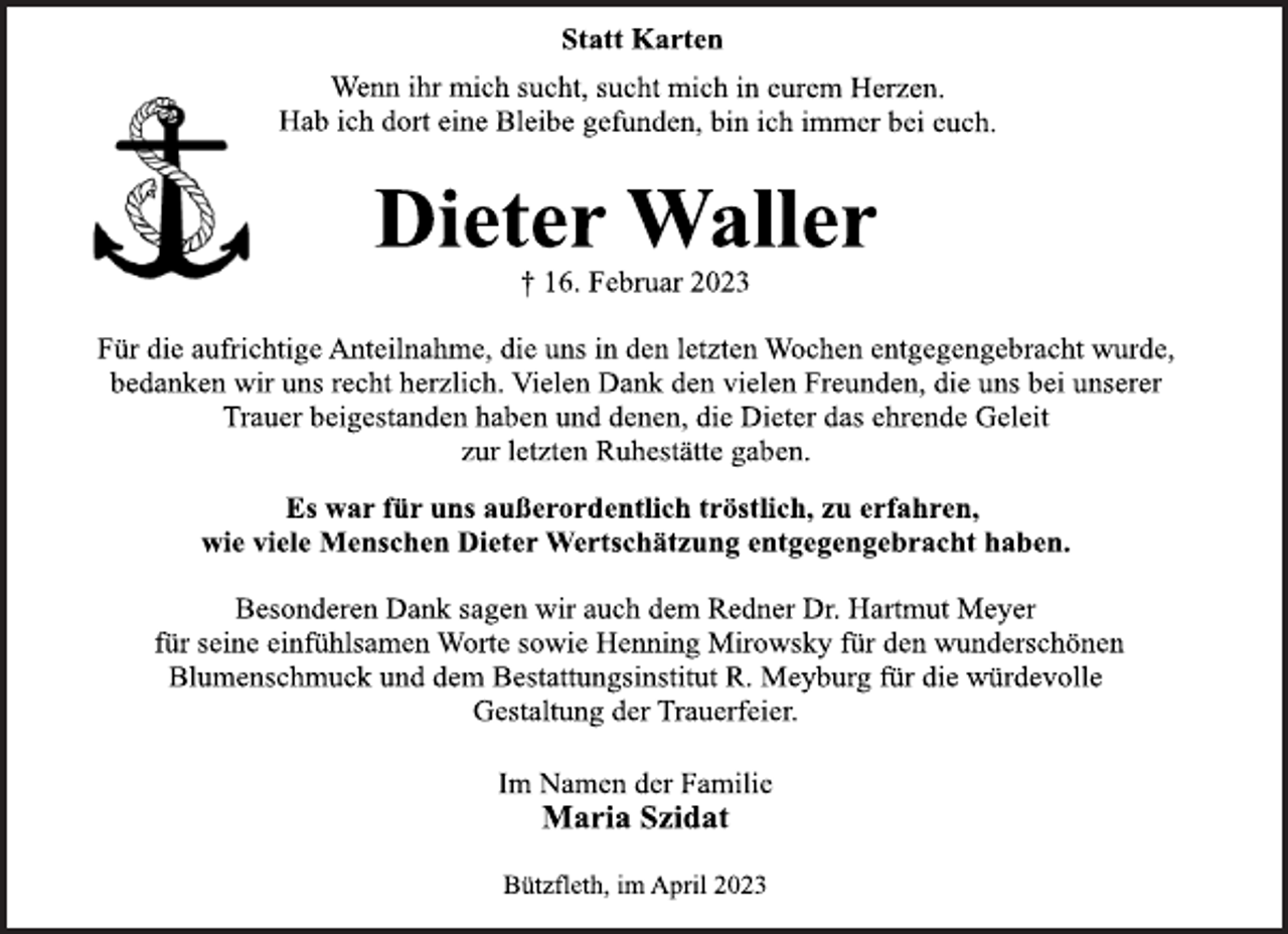 <p>Statt Karten<br />Wenn ihr mich sucht, sucht mich in eurem Herzen.<br />Hab ich dort eine Bleibe gefunden, bin ich immer bei euch.<br />Dieter Waller<br />† 16. Februar 2023<br />Für die aufrichtige Anteilnahme, die uns in den letzten Wochen entgegengebracht wurde,<br />bedanken wir uns recht herzlich. Vielen Dank den vielen Freunden, die uns bei unserer<br />Trauer beigestanden haben und denen, die Dieter das ehrende Geleit<br />zur letzten Ruhestätte gaben.<br />Es war für uns außerordentlich tröstlich, zu erfahren,<br />wie viele Menschen Dieter Wertschätzung entgegengebracht haben.<br />Besonderen Dank sagen wir auch dem Redner Dr. Hartmut Meyer<br />für seine einfühlsamen Worte sowie Henning Mirowsky für den wunderschönen<br />Blumenschmuck und dem Bestattungsinstitut R. Meyburg für die würdevolle<br />Gestaltung der Trauerfeier.<br />Im Namen der Familie<br />Maria Szidat<br />Bützfleth, im April 2023</p>