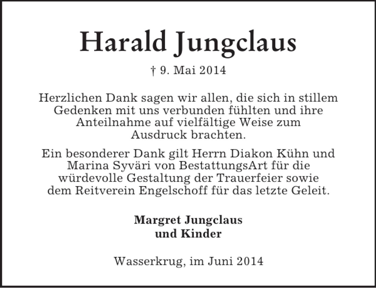<p>Harald Jungclaus<br />† 9. Mai 2014<br />Herzlichen Dank sagen wir allen, die sich in stillem<br />Gedenken mit uns verbunden fühlten und ihre<br />Anteilnahme auf vielfältige Weise zum<br />Ausdruck brachten.<br />Ein besonderer Dank gilt Herrn Diakon Kühn und<br />Marina Syväri von BestattungsArt für die<br />würdevolle Gestaltung der Trauerfeier sowie<br />dem Reitverein Engelschoff für das letzte Geleit.<br />Margret Jungclaus<br />und Kinder<br />Wasserkrug, im Juni 2014</p>