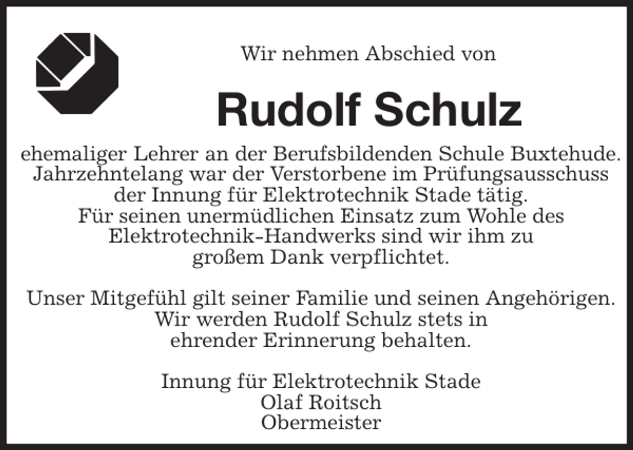<p>Wir nehmen Abschied von<br />Rudolf Schulz<br />ehemaliger Lehrer an der Berufsbildenden Schule Buxtehude.<br />Jahrzehntelang war der Verstorbene im Prüfungsausschuss<br />der Innung für Elektrotechnik Stade tätig.<br />Für seinen unermüdlichen Einsatz zum Wohle des<br />Elektrotechnik-Handwerks sind wir ihm zu<br />großem Dank verpflichtet.</p>
<p>Unser Mitgefühl gilt seiner Familie und seinen Angehörigen.<br />Wir werden Rudolf Schulz stets in<br />ehrender Erinnerung behalten.</p>
<p>Innung für Elektrotechnik Stade<br />Olaf Roitsch<br />Obermeister</p>