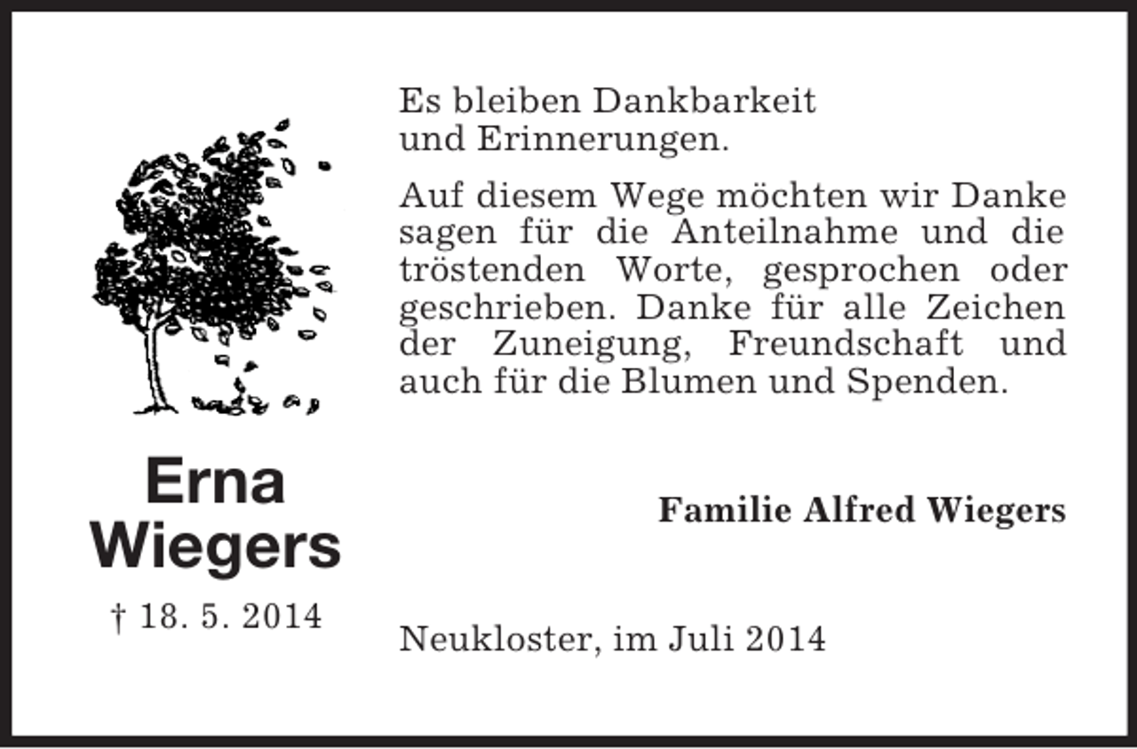 <p>Erna<br />Wiegers<br />† 18. 5. 2014<br />Es bleiben Dankbarkeit<br />und Erinnerungen.<br />Auf diesem Wege möchten wir Danke sagen für die Anteilnahme und die tröstenden Worte, gesprochen oder geschrieben. Danke für alle Zeichen der Zuneigung, Freundschaft und auch für die Blumen und Spenden.<br />Familie Alfred Wiegers<br />Neukloster, im Juli 2014</p>