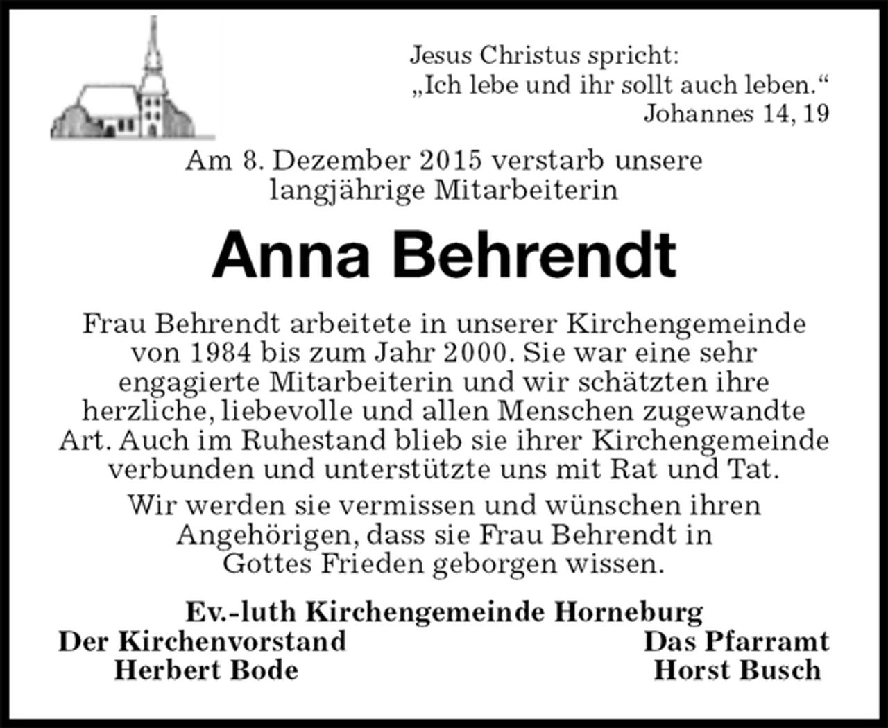 <p>Jesus Christus spricht:<br />„Ich lebe und ihr sollt auch leben.“<br />Johannes 14, 19<br />Am 8. Dezember 2015 verstarb unsere<br />langjährige Mitarbeiterin<br />Anna Behrendt<br />Frau Behrendt arbeitete in unserer Kirchengemeinde von 1984 bis zum Jahr 2000. Sie war eine sehr<br />engagierte Mitarbeiterin und wir schätzten ihre<br />herzliche, liebevolle und allen Menschen zugewandte Art. Auch im Ruhestand blieb sie ihrer Kirchengemeinde verbunden und unterstützte uns mit Rat und Tat.<br />Wir werden sie vermissen und wünschen ihren<br />Angehörigen, dass sie Frau Behrendt in<br />Gottes Frieden geborgen wissen.<br />Ev.-luth Kirchengemeinde Horneburg<br />Der Kirchenvorstand Das Pfarramt<br />Herbert Bode Horst Busch</p>