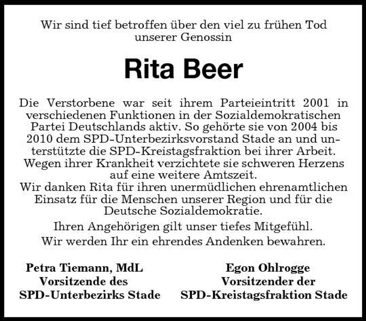 <p>Wir sind tief betroffen über den viel zu frühen Tod<br />unserer Genossin<br />Rita Beer<br />Die Verstorbene war seit ihrem Parteieintritt 2001 in<br />verschiedenen Funktionen in der Sozialdemokratischen Partei Deutschlands aktiv. So gehörte sie von 2004 bis 2010 dem SPD-Unterbezirksvorstand Stade an und unterstützte die SPD-Kreistagsfraktion bei ihrer Arbeit. Wegen ihrer Krankheit verzichtete sie schweren Herzens auf eine weitere Amtszeit.<br />Wir danken Rita für ihren unermüdlichen ehrenamtlichen Einsatz für die Menschen unserer Region und für die Deutsche Sozialdemokratie.<br />Ihren Angehörigen gilt unser tiefes Mitgefühl.<br />Wir werden Ihr ein ehrendes Andenken bewahren.<br />Petra Tiemann, MdL Egon Ohlrogge<br />Vorsitzende des Vorsitzender der<br />SPD-Unterbezirks Stade SPD-Kreistagsfraktion Stade</p>