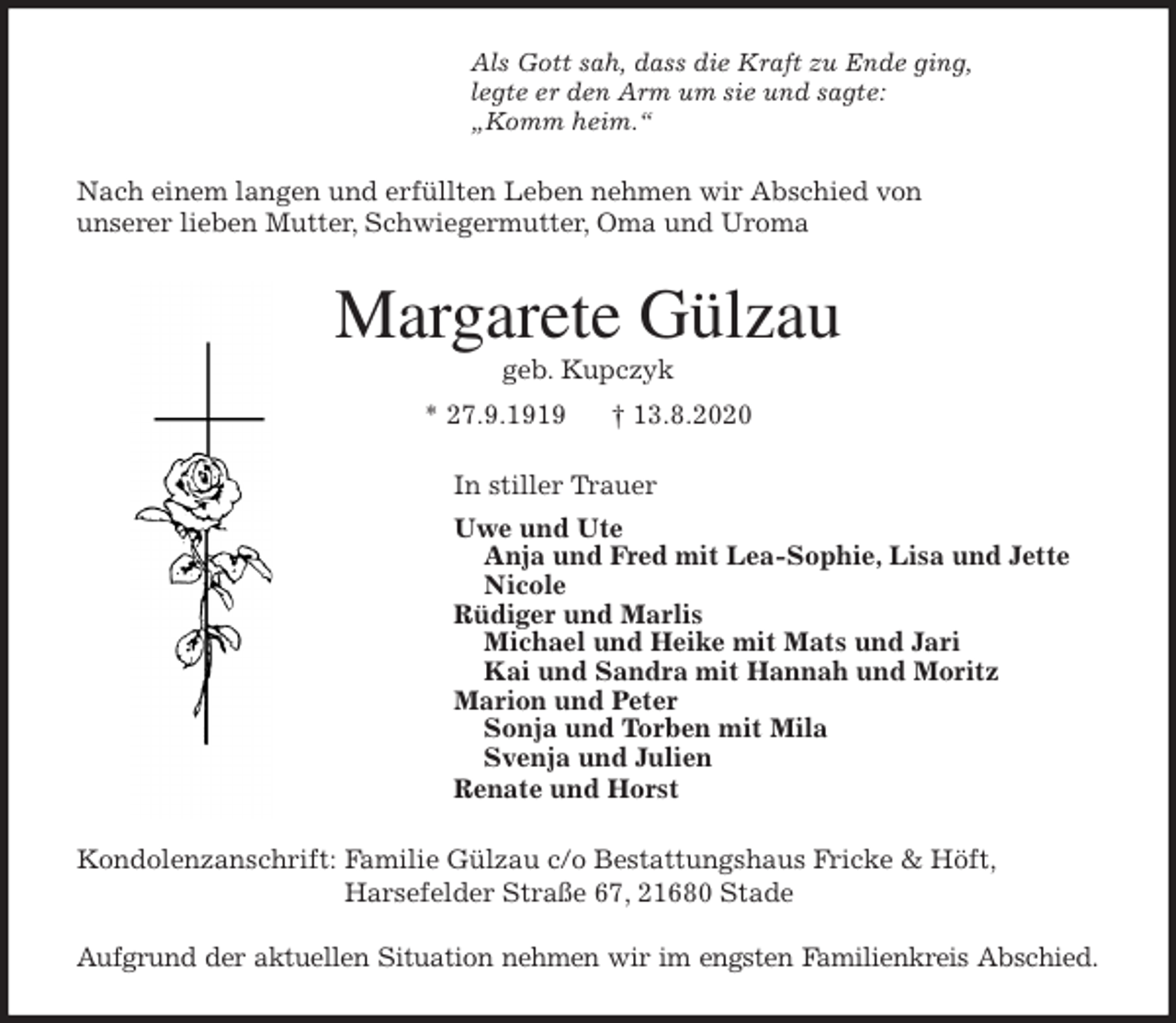<p>Als Gott sah, dass die Kraft zu Ende ging,<br />legte er den Arm um sie und sagte:<br />„Komm heim.“<br />Nach einem langen und erfüllten Leben nehmen wir Abschied von<br />unserer lieben Mutter, Schwiegermutter, Oma und Uroma<br />Margarete Gülzau<br />geb. Kupczyk<br />* 27.9.1919 † 13.8.2020<br />In stiller Trauer<br />Uwe und Ute<br />Anja und Fred mit Lea-Sophie, Lisa und Jette<br />Nicole<br />Rüdiger und Marlis<br />Michael und Heike mit Mats und Jari<br />Kai und Sandra mit Hannah und Moritz<br />Marion und Peter<br />Sonja und Torben mit Mila<br />Svenja und Julien<br />Renate und Horst<br />Kondolenzanschrift: Familie Gülzau c/o Bestattungshaus Fricke &amp; Höft,<br />Harsefelder Straße 67, 21680 Stade</p>
<p>Aufgrund der aktuellen Situation nehmen wir im engsten Familienkreis Abschied.</p>