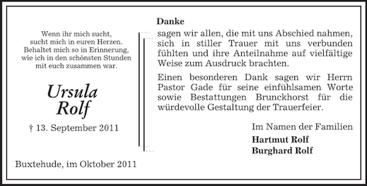 <p>Im Namen der Familien<br />Hartmut Rolf<br />Burghard Rolf<br />Wenn ihr mich sucht,<br />sucht mich in euren Herzen.<br />Behaltet mich so in Erinnerung,<br />wie ich in den schönsten Stunden<br />mit euch zusammen war.<br />Ursula<br />Rolf<br />† 13. September 2011<br />Danke<br />sagen wir allen, die mit uns Abschied nahmen, sich in stiller Trauer mit uns verbunden<br />fühlten und ihre Anteilnahme auf vielfältige Weise zum Ausdruck brachten.<br />Einen besonderen Dank sagen wir Herrn<br />Pastor Gade für seine einfühlsamen Worte<br />sowie Bestattungen Brunckhorst für die<br />würdevolle Gestaltung der Trauerfeier.<br />Buxtehude, im Oktober 2011</p>