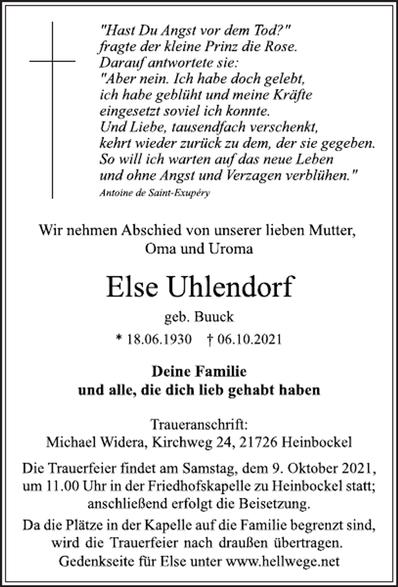 <p>"Hast Du Angst vor dem Tod?"<br />fragte der kleine Prinz die Rose.<br />Darauf antwortete sie:<br />"Aber nein. Ich habe doch gelebt,<br />ich habe geblüht und meine Kräfte<br />eingesetzt soviel ich konnte.<br />Und Liebe, tausendfach verschenkt,<br />kehrt wieder zurück zu dem, der sie gegeben.<br />So will ich warten auf das neue Leben<br />und ohne Angst und Verzagen verblühen."<br />Antoine de Saint-Exupéry<br />Wir nehmen Abschied von unserer lieben Mutter,<br />Oma und Uroma<br />Else Uhlendorf<br />geb. Buuck<br />* 18.06.1930 † 06.10.2021</p>