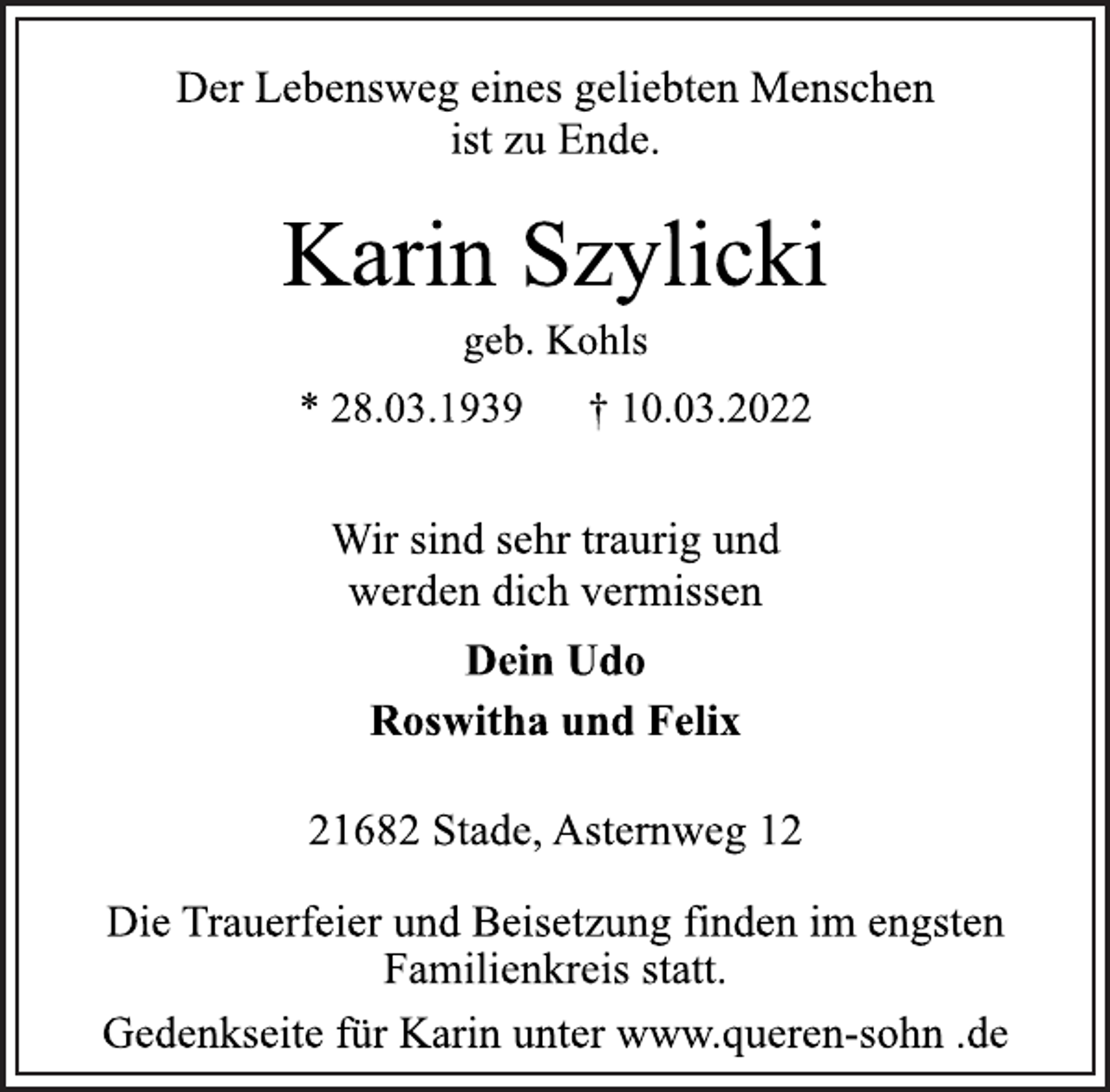 <p>Der Lebensweg eines geliebten Menschen<br />ist zu Ende.<br />Karin Szylicki<br />geb. Kohls<br />* 28.03.1939 † 10.03.2022<br />Wir sind sehr traurig und<br />werden dich vermissen<br />Dein Udo<br />Roswitha und Felix<br />21682 Stade, Asternweg 12<br />Die Trauerfeier und Beisetzung finden im engsten<br />Familienkreis statt.<br />Gedenkseite für Karin unter www.queren-sohn .de</p>