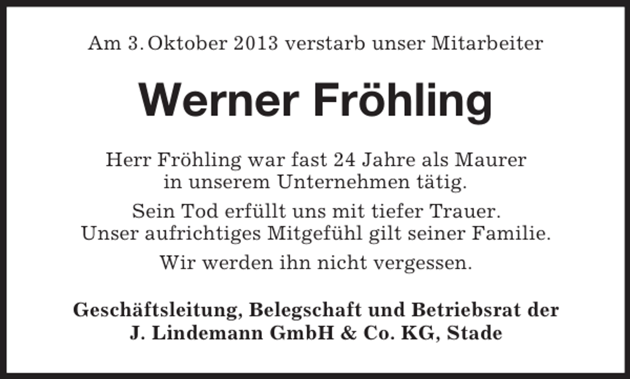 <p>Am 3. Oktober 2013 verstarb unser Mitarbeiter</p><p>Werner Fröhling<br />Herr Fröhling war fast 24 Jahre als Maurer<br />in unserem Unternehmen tätig.<br />Sein Tod erfüllt uns mit tiefer Trauer.<br />Unser aufrichtiges Mitgefühl gilt seiner Familie.<br />Wir werden ihn nicht vergessen.<br />Geschäftsleitung, Belegschaft und Betriebsrat der<br />J. Lindemann GmbH &amp; Co. KG, Stade</p>