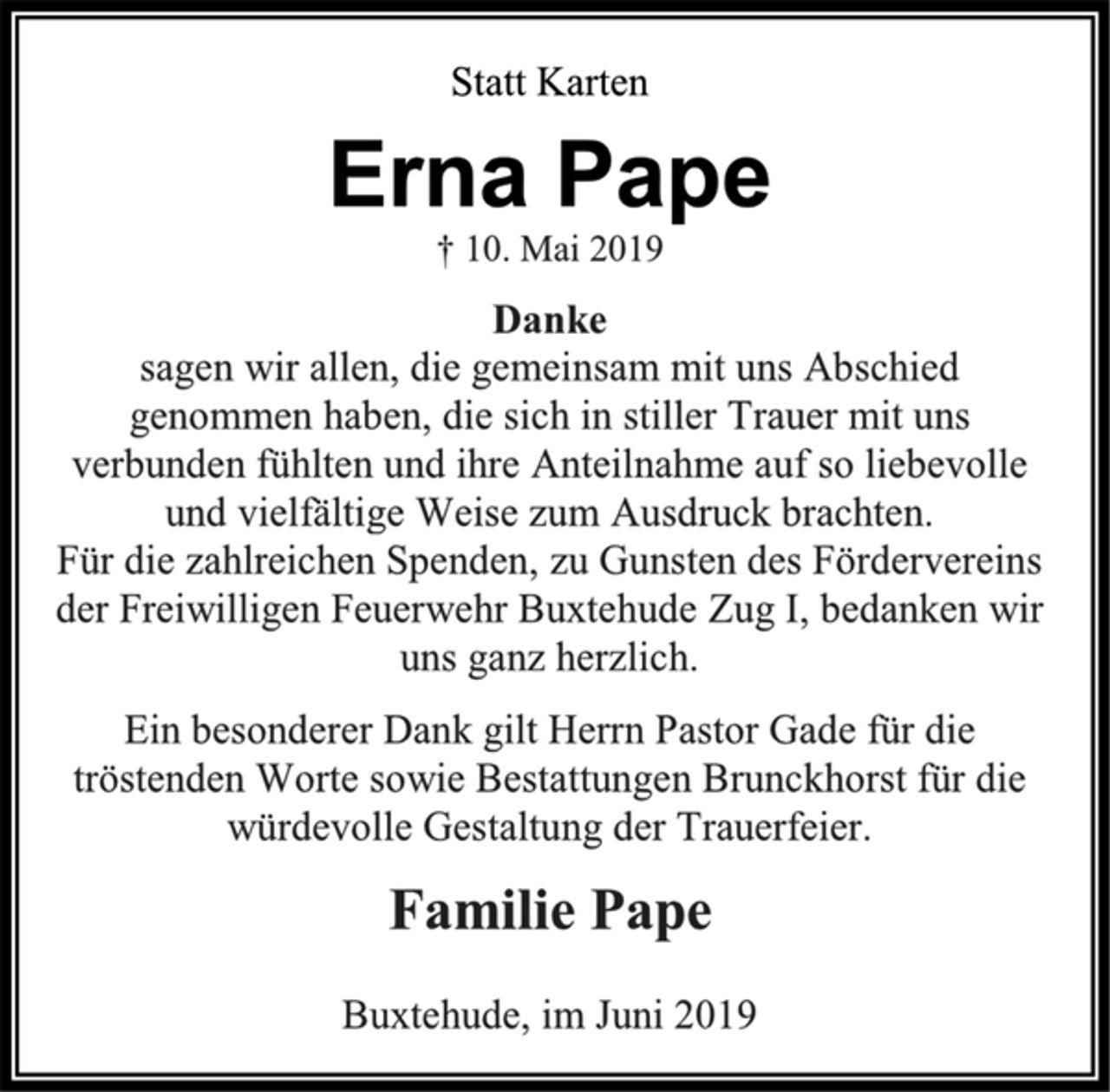 <p>Statt Karten<br />Erna Pape<br />† 10. Mai 2019<br />Danke<br />sagen wir allen, die gemeinsam mit uns Abschied genommen haben, die sich in stiller Trauer mit uns verbunden fühlten und ihre Anteilnahme auf so liebevolle und vielfältige Weise zum Ausdruck brachten. Für die zahlreichen Spenden, zu Gunsten des Fördervereins der Freiwilligen Feuerwehr Buxtehude Zug I, bedanken wir uns ganz herzlich.<br />Ein besonderer Dank gilt Herrn Pastor Gade für die tröstenden Worte sowie Bestattungen Brunckhorst für die würdevolle Gestaltung der Trauerfeier.<br />Familie Pape<br />Buxtehude, im Juni 2019</p>