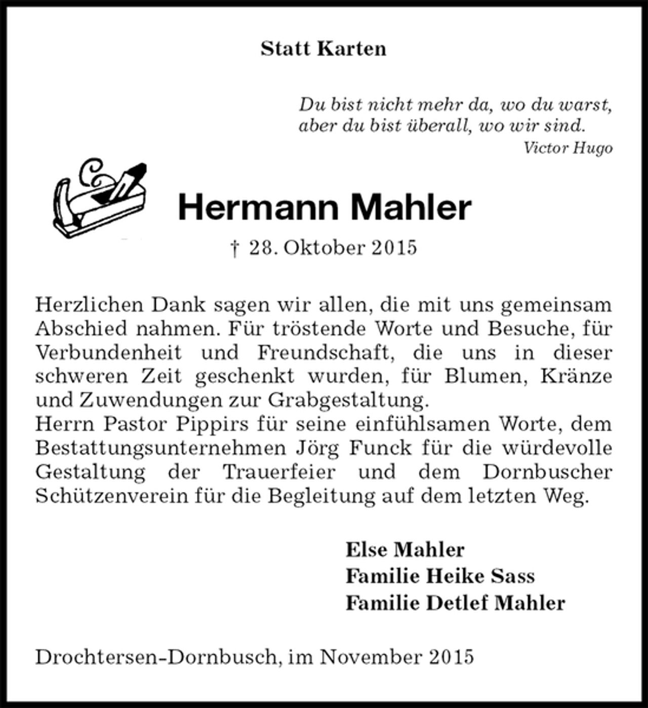 <p>Statt Karten<br />Du bist nicht mehr da, wo du warst,<br />aber du bist überall, wo wir sind.<br />Victor Hugo<br />Hermann Mahler<br />† 28. Oktober 2015<br />Herzlichen Dank sagen wir allen, die mit uns gemeinsam Abschied nahmen. Für tröstende Worte und Besuche, für Verbundenheit und Freundschaft, die uns in dieser schweren Zeit geschenkt wurden, für Blumen, Kränze und Zuwendungen zur Grabgestaltung.<br />Herrn Pastor Pippirs für seine einfühlsamen Worte, dem Bestattungsunternehmen Jörg Funck für die würdevolle Gestaltung der Trauerfeier und dem Dornbuscher<br />Schützenverein für die Begleitung auf dem letzten Weg.<br />Else Mahler<br />Familie Heike Sass<br />Familie Detlef Mahler<br />Drochtersen-Dornbusch, im November 2015</p>