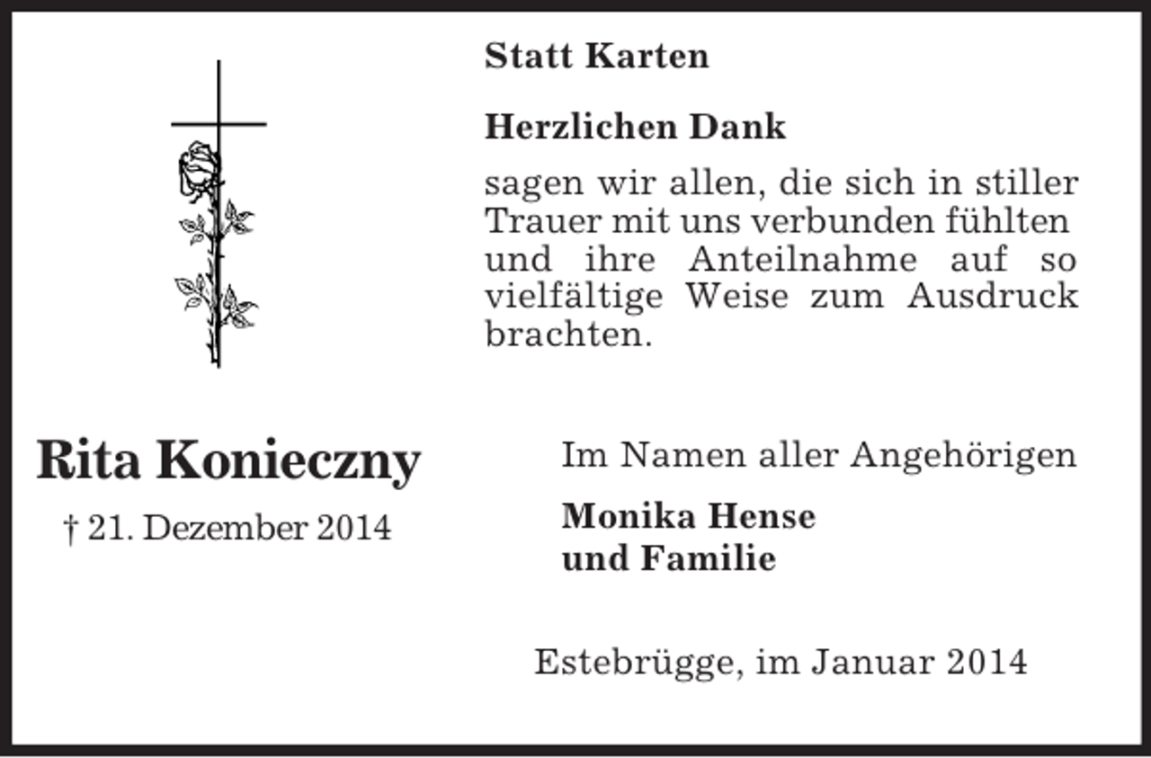 <p>Statt Karten<br />Rita Konieczny<br />† 21. Dezember 2014<br />Herzlichen Dank<br />sagen wir allen, die sich in stiller Trauer mit uns verbunden fühlten<br />und ihre Anteilnahme auf so vielfältige Weise zum Ausdruck brachten.</p><p>Im Namen aller Angehörigen<br />Monika Hense<br />und Familie<br />Estebrügge, im Januar 2014</p>