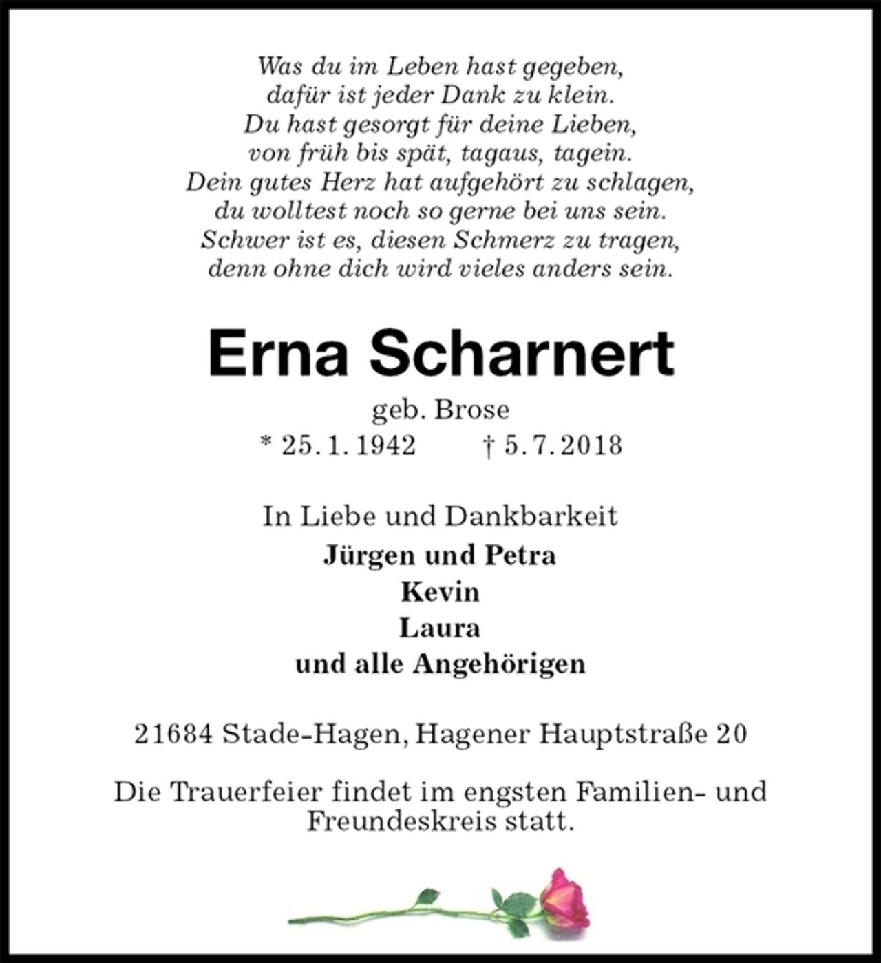<p>Was du im Leben hast gegeben,<br />dafür ist jeder Dank zu klein.<br />Du hast gesorgt für deine Lieben,<br />von früh bis spät, tagaus, tagein.<br />Dein gutes Herz hat aufgehört zu schlagen,<br />du wolltest noch so gerne bei uns sein.<br />Schwer ist es, diesen Schmerz zu tragen,<br />denn ohne dich wird vieles anders sein.<br />Erna Scharnert<br />geb. Brose<br />* 25. 1. 1942 † 5. 7. 2018<br />In Liebe und Dankbarkeit<br />Jürgen und Petra<br />Kevin<br />Laura<br />und alle Angehörigen<br />21684 Stade-Hagen, Hagener Hauptstraße 20</p>
<p>Die Trauerfeier findet im engsten Familien- und<br />Freundeskreis statt.</p>