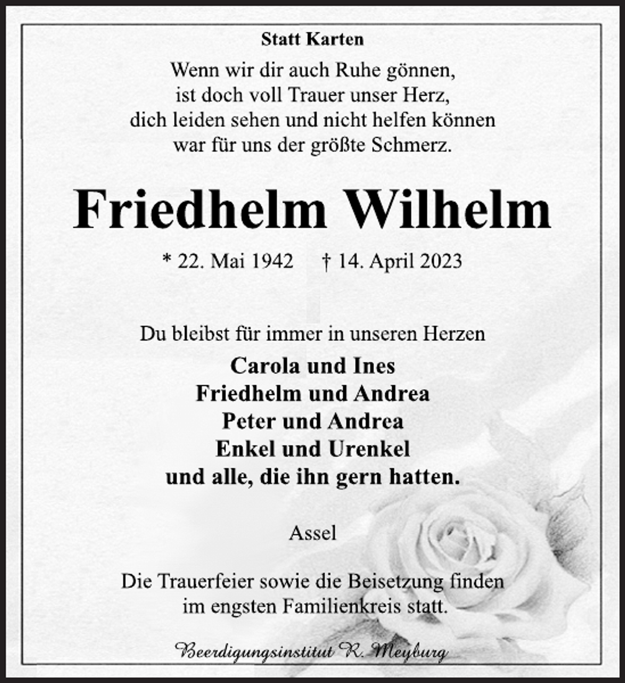 <p>Statt Karten<br />Wenn wir dir auch Ruhe gönnen,<br />ist doch voll Trauer unser Herz,<br />dich leiden sehen und nicht helfen können<br />war für uns der größte Schmerz.<br />Friedhelm Wilhelm<br />* 22. Mai 1942 † 14. April 2023<br />Du bleibst für immer in unseren Herzen<br />Carola und Ines<br />Friedhelm und Andrea<br />Peter und Andrea<br />Enkel und Urenkel<br />und alle, die ihn gern hatten.<br />Assel<br />Die Trauerfeier sowie die Beisetzung finden<br />im engsten Familienkreis statt.<br />Beerdigungsinstitut R. Meyburg</p>